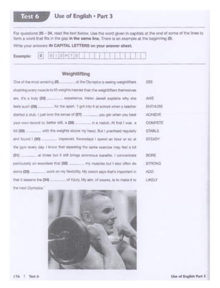 U..of .......... J
ot ltljuy. M>/ am.cl oc.nt:, It ee rNlkl It 10
176 I Tttt6
tMi ti IM&ef"IS tTle pea
ht neKt Oiympc:a
tt'le gym evety dlr;. I know ~ repeating the wneLa 1 may feel a l>t
'31) -··- at m- bU. rlt sciD brings WtOm'IOUI blMl'Jtt. I concent•ate: 80Ae
SEE
partcUlarly on www · hd C32)
example: [~ !_sli:;IH:r.sl j I I I I I I I I1 .T
and lound I (30)
in a match. Al ff'st I was a
- yoc gM when you beatst#ted a club. I ;A b¥e ee ~of (27)
'f()Ur own record cw. bert« soil. a (28}
straining every~ IO~ ~tsheiavtorthanft ..qi:: 'tars 1hemae1Yes
are. It's a tnAy {25} - eicperlence_ Helen Jewel expialns why she
'eels such C28) -- lo"~ $POl1. 'I got Into Im scnool when a teacher
One ofthe roost ll"!1IU'ISIA ..
Weightlifting
For quesbo<1• 25-34. ,_ Uie text below UM!tie~ giv.in in captJlo 111""mdof tom• of IM.,_ to
form a wool tti.i t;Ts In""'gap In the .. ,.,. h. ~ Is an exomploat.,,. begomong 10).
VJmeyouran~wtn IN CAPITALLETTERSon you- -wer sheet.
U5e of English • Part 3Test 6
 