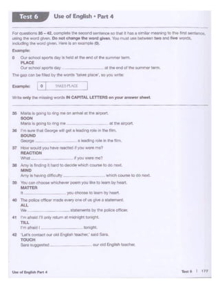Teti:6 I 177
40 The pollee offloermade fl'tlety one oe us Qt.·• a Atement.
ALL
We ~ stst..,_ l)y 1110 police cl!.cer.
41 I'm 8'rald l"I only telum at midnlgl!t tc>cilgt:t
TILL
I'm afrad I IOC1<QM.
42 'Lers conuct ow Old Engllsn reac:n.: sad Sara.
TOUCH
Sara suggested _ OU' old E.ng11sh teac:Nrt.
youd100M IC loern b)' hoort
35 M""" "'go<>glo Mg me on STival "' lh<o ""pc)rt.
SOON
Maneia QOtng to nngme at lhe airport
35 rm ..,.. lftat O-VO Ml gel a leodo'lj roll "' u.11m.
BOUND
O.O.V- n l•chng roleIn ltit film.
37 How WOWd )'Ou tuwo tMCtect It you wore lTl•?
REACTION
Whal _ .. ii you..,,., me?
35 Amy la l.nd;nQ II hard IOOI"""' wt1iCf! c_,.. to dO ,...I,
MIND
Nrr, ~ hlMOQdtlicuhy wliochcourw 10do noxt
38 Vol< ·:an chooM whichr.'flf potm you like to learn by '*"1,
MATTER
Wnteortty the tniSslng won::ts fN CAPtTALLETTERSon your e~r eheet
r:or quesbOns 35 -42. complete the second Slf'!tence so d'at ft nn a M"!'lilar ~Mll"lg to the first sentence.
using the word give-n. Do not change the word given You must use between two and f'tve v.•Ot'OS.
including the wordgrven. Here is an exaMple (O•.
Example:
O Our school sport.I day .sheld at the end ol ttie summer term
PlACE
Our ochool sp<>1S day _ at the end of the S10TWnCf wm
The gap canbe filled oy theWOtOS 'takeii place', so you wr1e~
Use of English • Part 4Test 6
 