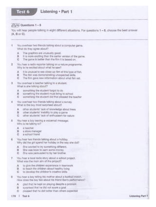 ,., •og~t
1 You ovemeertwo Monc::s talM'lg •bour • comoutergarie.
-OO:hty--..1
A The graphics ~~I)' good
B !If 4 tn0te tJte1ti1"9 than ~ eerlw *1ion of the gatr'l8
c "'Ple game is bet:er than tile fim.ca beMd on.
2 'rb ,.._,. a radio teOOtf*" tal!Qng on a nau. ptOQrnmma.
"II 1-1, t!C ,_ IXC>led IOo..! Mia' he saw?
A It •unusual lo .. de>M-UO th al ~ t>'P*of fah
8 T'ht ftlh w11 0010 a:i1ting un~ aaillt,
C The I~ Qil'<• ""'*'~tion 1bOuC whit tlM fft
3 VOu owll'T• 1t-=twWklftg10 a tt .dwYI.
Wtm lafl talking lboul?
A IOITIOthlno the a.a.it forgot to dO
8 IOl'Tlethlng the tlUdet1I ""st ~ l:Otchool
C IClmethlngtht ~ did lhat plMMd h teachtr
4 Youowemeer two "*1cb :alking aboul: • IU'Ve'J.
W"'at IS :he boy mos: SU'p"IMd about?
A Cf"« studer1C.a' lll::tc ol knowledge lbout t"8eS
B CJCtw 1.~udlrits. Nlbety to J)ley • QS1'N:
C ~ tlUOll'lll' illd: d tnthua•...,. tarnlllll8
e 'tb.J f*1r • boy iNWlig • ~alt '' tgc:
"""'.."°'°''"IIlo?
A·- 8....... ._
c a IChool fnend
8 You .... two ~nende ..-ig about a tooltdey.
Wt- .. dd uie girl &Pend tw h°*.lay in ._ W1l'f ~ Ckl?
A She warned10trytlOl"nethlng di'ferent.
8 She waskeon to~ aome mo"'lly.
C 9'e wee p6"'llAded to by her broirw
7 VoJ ,._.. 1 bell redo siory 8bou, a IChocll prqeict
'l/t'W ... .,. msi"I .,, of~ pt'OflCt?
A to gr,.thlChlkhn elli:-ton~ n tM•:•OI""
e tG tiNCl'I the dA:hn a1Jou1 ht111.~1W'Q
C to d9Ytllop thrl cl'tlcnn'I CIMll"• ...
& 'rtM.l hllt a bay t~ '*maltier aboul a loClilt)all ma1cn.
How OOM the boy t.- mout hi&trlllr'CI a.t'a perfotrrlftl'IQe?
A gild that n.lcCllon olay1ng des!Jttea ~lom
8 ar;YISE!d that hedrd nat ac()t8 # gic)ll
c pleased that ee dd ~flf' than~ expected
171 I t.est•
moo,Ouootion• 1 - 8
You .,.. """ peoplo ta.l!Jng '"eight dHI...,. 5'1UOllCH1S F0t q<Mtlons 1 - 8 a- the - .,,..,,.,,.
(A B 0t Cl.
Ustening • Part 1Test 6
 