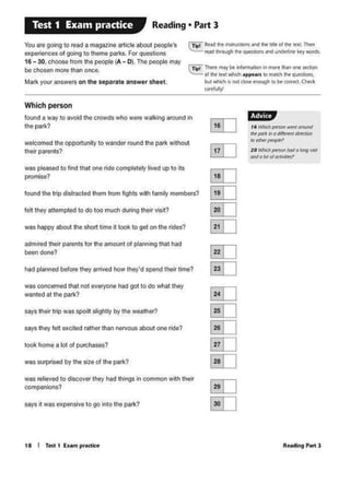 Rc.tdin9 P•rt J
I' y,fild)pmon wt'ftltTOIJl'ld
11W,.t1:to0/lt!Mt ~
., """"Jl«J(Jlt1
10 ~P'«fOlt hoda.big .'Oil
""'.'°'of«tM'Jn,
1·tiii"',
@I]
~
ru
su[ill
~
[ill
~
§]
8J
ED
E!IJ
8J
[ill
ffi
1 a I Tat 1 furn pr<Kli<•
says R was expensive 10 go into the park?
was relievedto d1SCoverthey had lhings in commonwith their
companions?
was surprised by the sizeof the park?
took home a lot of purchases?
saysthey fell excited rather than nervous about one fide?
says''* trip was spo111sliglltly by the wealhor?
was conce<M<l llat noe eve<y0nehad got lo do whal lhey
wanted at the park?
had pfaM«I bel0<e lhey 111tivedhow they'd spend lhelr lime?
ldminld 11eirparents for tho amounl of planning thathad
beendone?
was happy about the short time it took lo got on lhe rides?
fell they altempted to do loo much during their vlsil?
found lhe lnp disltacledthem from lightswith fomlly mom'*s?
was l)INised to find that one ride completelylived up to Its
promise?
welcomed lhe opportunity 10 wanderroundtho park whholll
their par-?
Which person
found a way 10avoid1he crowds who Vere walking aroundin
lhe park?
rn:i lhctt ml)' bt inlomMilOnin more thanone s.cclllOn
'..:.:.:...of lht ltJCI...... eppe•n. IO tNICh N QI.Id~
but ~it not-....t.nOwgh IObt<Ofrt<t Cht<k
~
n,1 Reid~ ft5lllCtlOl'l5 «'Id tlic lllkol d'ICtc'XL Ttlirn
rt.cl~ fw ~and un6tf1iM key wordf..
You aregoing to read a ma9<1zine anicle about peop1e·s
experiences of going lo Iheme patks. For queslions
16 - 30. etioose from the people (A- O). The peoplemay
be c""- morethan once.
Mart< yout answers on the separate answer sheel.
Reading • Part 3Test 1 Exam practice
 