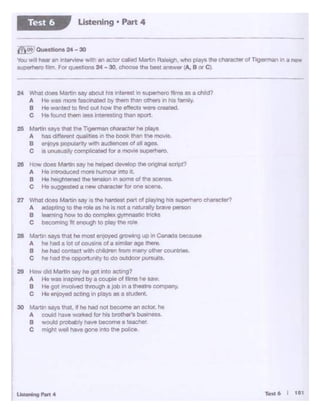 Tett6 I 111
30 Matt.in sa)'S tnal. ti he hed not bec>Jl.Tiean actor. ha
A cO<Jid haW WOl1<od lo' "1S bto~ busm-.
B woUd ~bly h°"" become a teacher.
C mlgllt well ho.e gone into lite pobce.
24 What does Matin say about his iMeralt In superhero~lme8$ a child?
A Ho was more fascinated by ttlem th.lfl others In his f.afJ'lily.
B He wanted to fmd out how U"eeffects we... croa-:ed.
C He found th8"' ..... lnterest.nq than sport
25 Mattlll says tllat the Togorman chiwac'.81' he plays
A has dltfetent oual•t"8S •n the book than the movie
e enjoya populanty with aucttenc:es of atl ages.
C IS l.flUsualy com""""tod ID< a "'°""'-·
26 How does Martin say toe helped develop the 0<'9'f'8lscript?
A He n1rodueed more humour JntO ._
B He halght"Aflld the te"81on 1n S()(l"'9 of th& acenes
C He ouggestodan.,. chlw"acW fe< ""°oc...,.
27 WllAI does Martin .. y i'3 the Mrdoot pilr ot playYig No ·~ .,,,,ractot'?
A adapting IO the role •• he Is not • nttl Allybrave -
B leamong how ., do complex gymnastc trt<:ks
c bocomtng •11 enough to ptoy mo ro••
28 Motton U)'ll ,,,.I he MOOI •ll!OYed g,,,_g up In Conada bee....
II. he hood a lot oe coua.nsof u-~· •go Ill.,..
B ne Nici cont.ct with chldrln ,rom many ot"W counui..
C ho hed U'W opport.r-lty to do outdOOrpursui:s.
29 How did ._......, say he got Into t11Ctlng7
II. He was inaplrwd by a "°"Pl• ol r*'1she so.,.
B He got .._.,., tlwovgh a jOb 1n a lt>eelrt ccmpony.
C Ho enjoyed act.ng In plays .. a student.
----------~- ~------~
~i OU..llono 24 -30
Y® win heor an •lttefVlt!W with en actor cated Martin Raleigh, whO pays Uo Cf'arectAr Of Tigorman In • new
s~hwo f1tm, Fot qu.tlona 24 -30 chooM the best answer A, B or C1
Listening • Part 4Test 6
 