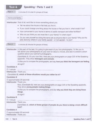 J,,_...,,_,, ...,
l
CondldateA
011Wf0.<"'81oly 20 soconds
lntertocutcw ,,,.,. you.
-~
candidate 8
~Jr m.nuN
Interlocutor Th-you.
(CSl!dldtJtaAJ, wl1ich or these g,..,..,a of people do you ttmk ts doing a moro cM!icult
task?
ln1etlocutor In tl>os part of the lest. I'm goirlg to give eoc;fl of you two l)h<Jtogrophs. I'd >l<e you to
latte about your photogl'aphS on 'f04X own for about a mirrute. and 8iSO to .-is•Ner a shor.
questoon about yo<r patt.- p11ocograp1t
/Card<llJtoAJ, lt't your rum ... t. ~ are your l'll<*>graphAon ~ C22 of tile S!>eokl~
~ppencllx. They &how teen1g1rs end antm.11.
I'd Ille you to co._. tile ""°t~-. ono uy how you think the t-or• .. 1-.g
Al' rigt>t?
~ate A
(!) r mmute
lntettocutor Thri you..
(Candidattl BJ, whlcll of thue situations would you _,. be in?
~-8
(!: approxomstely 20 S«:ondS
lnterioc:utor Tharikyou.
N.,.. iea-r•B1 •ore.,..your l)hotog"'!)O• oo page C<3or""' s~ •PoWldlx
Th<ly .._young people -Ing thlngo
I'd P<e you ro com.,.,. tho 1)11otOQFllOh1. 11'<1 aaywhy YO<I lhlf>k tnoy .. doing tnoao
tNngo
All nif>t?
• T• me abOUt the house o- flat that you tve In.
• tf )'CM.I COUid oh.-.ge one dltog IOOUt the hOuse or flat you 1h,.• In. what MXJld II bl?
• How Conver'lient fie your home In terms ot publie tral'ISQOrtand OUl8r fac.il1tlea?
• VlhodO )Q.l lhink you .. most Ula In yo.it" fQmily? In w.+.tttwava?
• Oo You - ~· as <IOk1g tile .. ,,,. job as oryone .... In'°'"' !°""V? Wtryoo tile
~done !'Yott~n Yo<Jf 1..-..y lPPMI_-oo noc •PPMI - to you? _
-rHo<li•and !am>ly l
Interlocutor Fi1'$1 of all. we'd hKe 10 know S011iecningabout you
Speaking • Parts 1 and 2Test 6
 