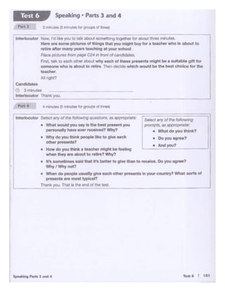 1'w<k you. That Is rt>o 4'1d of tile test
• And you?
• Do you AgtM?
s..ct.anyoftl'le~wig
• P'O'T"t.s. as: approp,.;,,re-
• What do you uw.?
Interlocutor Se'eet any oflhe ft:allMot ig QUost.aott.s.as aopt'Opl1·are:
• Whet wouldyou uy ta the bdt prnent you
p«sc)<8lly h... - -•l•ed? Why?
• Why do you think -loIlka to GM oocll
otho<..-.-ts?
• HOw do you lNnl< • t-mlaht ~ ffftina
- they.,. -.t to rotlro? Why?
• It's somedmes said thet It'• bett« to ~ than to ,., ..... Oo you agree?
Why I Why not?
• When do people usualy alv. each - ..-.unts In l")UI' C0<1ntry? What sorts of
presents are - ~I?
C•ndldotM
3 mlnu''"
lntertoeutor Thin!. you
Interlocutor Now. I'd f ke you to ta about somethingtogether forabout ttwM minutes
Here ere some picb.n!s of thingsthat yroumight buy 1ora teacher whoIs about to
redN after many YMl"9 teaching at yow school
Pllc:e pictlJflJS from f»t!111C24 in front of C8'1ddates.
Frsi, :a.I~ toeach: ottier abOut why eech of these pre:tenta mlght be a IUttabte gtft fot
'°'' a gn1 who le ebout to retff Then decide whlch would be th• beat chok>e for the
-'·Mftght?
Speaking • Parts 3 and 4Test 6
 