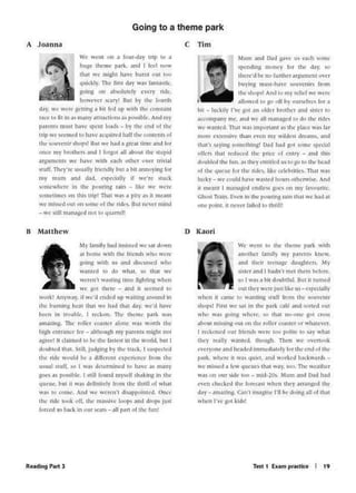 'C' "-.:nl 141 lhc thmlc park ''•ilh
.anothn llm1ly n1y p..'lrC'Oh knt'V,
•nd 1hcu IC'Clltl~C' d.111i:l11('n, i')'
Sll('f .>ndI hJdn'I n1C't 1h~·n1 bckirc.
'O I """"., bu doutuful. Uu1 II 1unH-J
our they "'cn-tu'.'11111..c: u~ - ~rcdall~·
Vhl.'11 11 (Jmt 1.-. Ylimllllj 1111fffrorn •hi.' 011'·nlr
ho~! Fu'SI W(' Pl in Che p.ld c.tf~ 11nd Onl'.'d 0111
'"lln "·"~ g<'inJ whrrr, 1.0 lhJt nn·nnl• go• cr11<;
.1bou11nis1o1ni: o-u1 on lht' n1llc-rCNIC'r or Vhah;•cr.
I rC'(k.OllC'd(lUf lriC"Nh W('R' 100 rolilc U "'l)' Yl.11
1h,~y rc.1Uy y.-,1uC"J lh€•Ulh TI~tn .,.,.e ovtnool
..,.,.<'')'1lflC' .tnd ht.wrd immNl,llC'I) lor lh<' <'nd t)l ll1t'
1•:11~ "lwr~ u Yt.J" qu..1 ~od '~t•rlcd hJC~"'Jfll5
Ve m1))l"J .t kw qucun 1~1 w.1y. 100. ThC' ,.,...,..,lhC'r
.t' 11n ilur sldr •oo - m-l·ltk "hun ;~nd D.ld h.td
(''en ch«Lcd ltk' j,.,m.:.J)t hen lhcy arr.1ngcd lhC'
d;,y •marins. C.in1 inw~llC'I'll be doing 311of11,11
.llrU l''C' t:ol l.1J)1
D Kaori
~ham .:ind D.aJ gave u_,. c.ith some
1f'Cndt0$ money lor th1t dJy. :w
thcn-'d be- no furthcr ari;u111cnt U''t'f
~U)'Jng mu)(•h.1-C- ~tuvcnir" lrom
thc-m.:11'$ And le.> my rt'hcf VC "'C'rt'
J1J11.1wrd 10 'U oH hy nun.d•t· lnr i>
l•il ... h.icl.d)· 1·,·r t:<•t .in 11kltr lr111lw-r ,•nd l~H·r u•
.t('('Cl>mr,,nr tnc', .and"" .atl mJ11J1~cd Ill do 1hc Mc ..
Y(''Jl1Utd. lhal "I tmJl'f)fl.)01 .)~ lhC"rl.l('CVJS t.tr
inure l'Ji.tcn:1>I~ th.ln C'c:n lh)" VUdcsl drt:arns, and
1h.l1·1 ""')"ng ~lfYl!r1h1ng• D.ld h.ld ~11 Om,~ ~pcci~I
olk" th.11 rrd~ 1hc rnci: ol c.'.Ulr)' - .ind 1hh
doubl<'d the- lun. '"lhc'l rn1i1k-d u1 lo sn 1°l lhC' hc.·.ad
uf 1lw- ~Ut'Ul' l1•r lhC' nd(1. l1kt' tcll'l1ritit'). 111.ll "'.l'>
luC"k)'- "'" rould h.lT W.l1tC'd ho11n (11ht'nvhe. And
11 1t1tan1 I INN&nf t'Tld~~~"('i <In my f,lV•'Urlh.·,
Gl)UI TrJ1in. Frn in lhe' rourintt r;iin 111.11 VC: hild :ti
OOC' ro1n1 ii IK'tr bllol 10 lhnlll
C Tim
~1y f.Jmlly twd m:w.~nl "C'.wt down
.lit hotnl' "'tlh thC' fri11.-n,k ¥ht1 were
~1htj: 1lh U .tld d1~-u-.'Cd •hu
V.9TI1f:d1,. 6" '11~1. '4'I thJI we
Vtrtn'l "'"'11~ inYltd~h1!r111 when
we .It'll thC"rc - and 11 seemed 10
werkt All)'v,1y. II VC''d tndtJ up ''".lll1ni .lr1>und in
the bumln~ hl'at 1tu1 wehid 1h.a1 d.a~·. we'd h.tVt'
Ii''"" in 1mu~ll'", I rrctm The" theme p.1rt; v,;"
ilfn,1linj;. n1r roller ro.11.IC'f ... lllC' WOil worth the
hijth C"ntr~ncc k-r 11l1ll4'11~hm)· f"-'R'nl might nnt
il)lrtel U CIJ~nle'114' N- thf' l.tfh"l lO 1tw wend. 1'11u I
dcu1h1C'd lfl.-it 'it1ll. lud,;1~") th<' lr~c. I Upt'Clt'd
the ride '"ould be • d1rrtrnn c'}."fn(1Kc tnun the
iUill '1ut1. lO I ,,,~~Jctcmunc-d 111 h.Jo,:c1~ 1n.iny
,:11('1 1 l)()~iiblr. I tollll f~und M)"tlf h.ikln111n lh'
queue, but It V.l~ dclin11cll frnm the 1hrUI ct wh.i1
w•.,, 01 <'flmr. And "'(' "·tm'f1 di"'1prointtd Once
lht' nde 100; off. lh<" mi''i)lT k-·~ ind dn11" Ju_,t
fori·l"'ct 11 !'lol4l. in''"' Kil .. .ill r-an of thr hin!
8 Matthew
't' CUI on • lt>ut~W) u1p tc ii
hugt' lhcmt' p.irl. .JnJ I f«I new
tlut we u•.idla lMC' bun11 oul tuu
qukLly. Thr bfll d.a) w.a.) t.an1..,~k.
going (In .tibwlu1cl~ t(f)" ridl.',
hnt''('r Uf')1 Bui b) 1l'w: fourth
d<l)'•we were gt'llll)J .I hH lrJ ur Wtlh lhc "'00tillU
tJlt· to flt In J> JnJn) olllt.attiotU.1) puulblc. And tny
r-tr(IU n1us1 have ~IU lo.uJ,. ... ~) th( end ot the
Irip we )t't·111t!J 10 bave .lfillJltirJ h.l.U tbe contents ul
the -ouvemr ~ho11s~ Bui Y ~ • 8tt'•t 11m(' and tor
unce Ill)' b101ltt'I'> .)UJ I ktfl:'ot .Ill .lbout the ltuplll
arguments 'V<' bave wuh tMh odwr over lri•l.11
CUii. Til<")''rc u ..u.ally fmndl)· tiut .- b11 .-inn11r111g f<1r
m)' mum and did. np«UUy if we're s1uck
..0111(•wh<'t<' In lhC' J"')unns rlin - h.t we were
>01ui:1h11c-) en 1hi) 1nr1 Uw1 "'"s .. pily ..~ h 1nt.Jrn
!(' illlC'd 0111 etn~ll"I(' of 1hc ndN. fhu Ot't:t mind
- we '1lll 11l.1n.it.'ed llnl IQqu;arrfi•
A Joanna
Going to a theme park
 