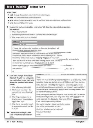 Writlftt Port I
HIJo,
Thanka very much fof otfwlr19 to come and pick me up on Satwdly Th11'a
rt.aly kind of your dad My 1ra" arrives at 11.00 a m.•1Q l'I sae you theft.
In tile ahernoon. I llwlk rd p<tler lo go on O Mtbour !lip. U rve -
done tt befort and 4- tXCltong' Do you think we'll- any wildl...?I
think i!'ll t>t bttt• tllln "-'9. ~Is what I do eve<yWffl<tndv,.y,
my frlond$lWhat do you lhln<?
In the evening thefe .-e lotsQI things we c:oulcf do. Why OOn't we waich •
folm 1ogelllet7 Ifyou -~ can bmg some of my OVDI.~,.. """
watcl'I a comedy fwn. Oo youIke those sorts of hims?
If not. I can llfing -..tl'ollg d•ff*ont.
Can you ;11 mt whit I lhOuld wtar for tht rwtrbOur
t~p. Jo? Do Yo• """1< • ..a t>tc4ld?
Could you wru bock •nd llt mo know?
Se•ro• on Sat~
Sarah
-
l• c••1u1y ,...owNI • gorl ulltd
S.roh wmct fer ht< .,,.,.,., to Jo's
wllil
2 LOOI<., in. P'(lmpl$ ., Ille side of
1h• Mloil. They 1d you what l)Oin1s
you must in<:btt in your rtpty to Jo.
Answrr [he QUHbOnS bftow 'Mlh a
partnrr.
1 Wh•Iw.•you say to 111.Jnkjo?
2 Which "°"d you p<efer - 1h•
harbour t10por aom&lhoppinB1
Why!
3 Whit th"'I' would 1"" IJct to
do •1Jo·ihonie?How could you
•UUtlt llttm 10 Jo'
• Wh.at tls.t do you nttd toknow?
Sowhat qutlbOll W(lljkj )'OU loh
toas.kjo?
...,__...._...... -
20 I Ttsl 1 TrMl!ng
SU9Q$$1 ...
Yes-ask Jo
Say whJCh aoo why
Thanks
11·s great that you're coming 10 visit me on Saturday Mr dad and I w1I
00tile1 trom IM st.ttJOn whtn yov errlvt.
rve thought aboul some thllf'lgs we could do whlll )'OU0r•hire. Vnt we·~
have lunch at tlOmt. Th•n In lhe alternoon we col.dd eithef goon a harbour
trip W'1ll my tamily, Of.,. c°"ld go ohoppong W · h would ~
Thert 11n't much ;odO in my town in the tvtnl"tg$. so wt could ju$t stay at
my ,_ Cln you lllonk of some lhln s Yo•'O~ke 10 00 U.e?
II tllert onyth.ng - you neocl 10 know befOfeyoucomt?
Seeyou soon!
Jo
-
1 lml9Jll• 11111you """ r«tivtdlht w1'il btlow.Tl!k ll>oul in...,....,.. 10 mese qutsiion1
with a 1)¥1ner.
1 Who•I Illeomai from1
2 How wtl doyou know Illewrne<?ls 113 fnend?Aie>dle<?A!lfll>Ct<?
l What at~ you gotftl to do on Saturd<'ly?
In Part 1 you;
• nad lhtough lhtqUf'lt.an. and a ltller/t1nad WJltttn 10 you
• read lhthandwntttn not11on tht ltttff/tm•M
• write trther a tttter or .n tmillt, II could btto 11 fr1enct i te.Khfl' or wmPOneyou haven'tmet
• write ~ l20and lSOwords
Writing Part 1Test 1 Training
 