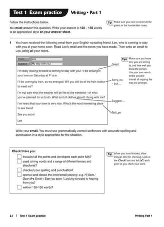 WridngPM I
(Tio• WOOi)'OU""' - .....
cnoucj'I <mefor~ loot•
the Check! boa~ bCk (/')each
pcwl AS you tbe<k yaut wotk..
22 I Ttit 1 Exo1m pr•ctke
Check! Have you:
0 kleiuded all the p0ints and developed eaChp0illt fully?
0 usedjoirn119 words and a range ot different tenses and
swctures?
0 Chtel<ed your spelling and pullclua1ion?
0 Ol)eOed and Closed 1he le1teI/email propeily. e.9. HI Sam I
Dear Mrs Sm~h I Seeyou soon I Looking forward to hearing
llOtrlyo.ti
0writ1en12(H50words?
Wrrte your email.You niusl use grammatically coeect sentences with accutate spelling and
punctuationin a style apptopriatelor the situation.
Tell!Ae
Suggest ...
Sony, no
- but ...
c~Milt' .... '°"l:now
'l'Wf'IO JOU ~..,,....,
'°·.w1d how wtl 1V"
_,.._Uw "f'N'"own wordS
-·~Im.le.Id cf copying !he
etxt n ptompcs.
Great!
I'm not surt what the weathe1 will be like at the woeket1d - °'whot
you·ye planned for us to do. "'Mt sort ol clothe! should I bring wrth me?
l'vt hlltd th11 you1 town it very nice. What1a lh& mos1 lntM1t1ng place
to SiH: there?
r1 bt com1Ag b)' 1ra1n. 11 wt anangtd. Wiiiyou a1111 bl 11 1ht train ttatlon
tomoetme?
I'm mlly loolc!ng folwald 10coming to 11ay with you1 I'll be arrivingIn
your town on Saturday at l 1 a.m.
1 You have received U1e folowing email frorn your EngNsh·speaking friend. Lee. who iscoming to stay
with you at your home soon. Road Leo1s omail and the notes you havo made. Thon write an email to
Lee. using all your notes.
cTipl MMct Mt )IOU ~ COWRdII flt
poitl 11'1 ,,,.. NlldW...... "°""'
FOiiowthe lns1ruc1lons belOw.
You must answer Ihis question.Write your answer In 120 - 150 words
inan appropriate style on your answer sheet.
Writing • Part 1Test 1 Exam practice
 