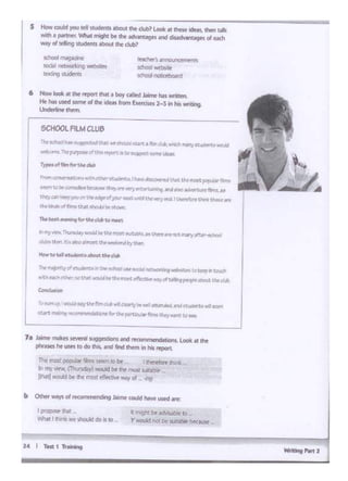Wrttng P•rt 1
14 I T.,. I 'lt•lnlng
• might bt ~ctvlwblc to
Y WOWCI not be su11.tble btc.MM:
Ip"'l)QI<' lh.l<
Whal I lhink ~C should do is IO
Tht: m°'t pol)ll'Ar ~msiftm io bt r Chr-rtfOt'f 1h1n1t _
In nl)' viM, (Thursc;t.,y) "°'-*I two ee most 5u1rt:>ll> ..,
11ru.11 would II<111< mou <!'"""'NY al q
71 Jiln...m.ikts severat~a •K011wrk"lldldons. look at tht
phr•sct he Wf1: 10 do lhiL tnd ._, lhem ., h11 rtpOI
r'lle&"l-Ol"l...l"I .-t,Muw:-'llQIWIKlrtJM'I dtb,~1'~.Ci.W:WM:lld
•~ f'IJ'P*olWt,.r..ritw~-t~ ~..-
T)'pt1eof'~tM fortJw~
1"<.1!!1Q:l'l...._- ~~~~lhaoe~~tlwt.Ule rrost~"""'
~s.o1.e~~v.., .. ~~-••da11to.1·tmitlnfha.•
VWyC*1ktllllpPJ ··"' • ..,., olYQl Mi:K""1A"" .....,. ...d. I ll'Nlrtfcr.Plink u..""
th,brJ,.,Qt flmeP"At eluJ::f._.,_,_
1'l't._., .....ui, "'" u..~u ~
"'"'Y..-.Th.irac:U1~• u.~~-Ulm'~"'-"'Lm.ary*~
di.bltl11r1lt'1allo"1-or:0...t.ldP.f"Owt
tiowtoi..ll•~~UWM
f'1ll•1.._bri"'.,vof..~.alrV.tehod11111fM:iii~~l.'tlt..ilL'k.crplreoudl
w!;nca:71O"Jvr to tlla!; .a.WW WftlllK. ~~ c•f UllrtpMpit-.,t Ow~
CMc:f1,19lon
I lo!M"lJp,I WCI.I;!~ Jr.!!filftc::Ui... ~ .. -~ NstudK~•tlOO'I
Lt.lrt11tal1"1fJ 1rm11 1""'9 t;,--U.~"'8 Wey....r. to~
SCHOOL FILM CLU6
t Now look 11 tht ""'°"INr • boy altd .i.lmohas wnttt'l1.
Hehas used oomt ol lho idois from £Jctordi<s 2-S In his wribng.
Unckflonf thom.
llNCh«·s.announcements
ICh)oj'M:bi11t
!do:JI f'IOhctboard
school magaz1nt
Wi>I """"'1.r19-
l(?Cting sludeits
S Howcould )'OU 1d ...- ma.. lho <lob? Looi<" tti... lcleo!, lhon ""
wilh • paltntr Whal migN II<lho ~ •nd crGadvMtlgf< ol ooch
woy ol tcllong"""- lboul lho -?
 