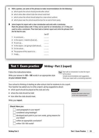 Test 1 ExamPractk• I 25
tKAAk i'lfoin~ obolJtnKh
o/lJl<W..--
rm;:11;p
WrMh19 Pell 2
Your school ls thinking ol starting an otter-school club for students to do a spo<t.
Your leecher has aske<I you lo wrile a report, giving suggestions about:
• which sp0<1 should be played at the club and why
• where the club should be held
• how ot1en the club should moot.
Wrile your report.
nJtt Stitt with¥1inwodue110n 10 'INI tht rtport
wll ee Jbout
ll'IC'AJdie re<Oft'lmeftdal!IOM and i.uggnllon'-
Fiimh your re-portwth a concluding sl•ltrntnt
Follow lho instructions below.
Wrile your answer In 120 -180 words in an approp<iote stylo
on your answer sheet.
Check! Hove you:
0 usod paragraphs in your report?
0 considered using headinos?
0 de•>elOped each polnl In your own words, glvf"i} reasons for
youridoas?
0 written an appr"Oprlate conclusion?
0 wriuen 120-180 worlls?
Writing • Part 2 (report)Test t Exam practice
1 In cooclus1on, ..
2 In tho< roport, I intend to liool al)-
3 Tosum up,
4 In thk rtport, I nm go1ng 10 (talkab®t).
5 On the "'1ole
6 The pcrpeseo(thrsrtport isto. ,
7 Finally. .
for C1
I
8 Jaimebegins his reportwith 1 cSearintroduction and ends w;th a condusion.
Mark 1he phram below wllh /If !hey can be used for an lnu·odu<llon,or C If l11ey are
used to write a concfusion. Then~ bKk ait Jaime'sreport ind circle the phrais.es from
the liSI lhat he USff.
c With• partner, use some of tM phr•.S4!s to makt rtcol'nmtnd&t>onsfor tht folk»Ying:
~ 'til1ch spans tht school should provideafttr school
b vt'l1ch other aher-school clubs the school could s:tar1
e vtllc.h cok>ur I.he school should adopt (01a new Khool uniform
d wtlith place ntar tht schoolwould bt btst for an tnd·of·ttrm pnny.
 
