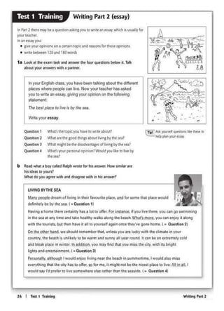 Wridnf P.,. 226 I Ttit I Trolnlng
~tt(ly p0opfe dream Of living 1n lhtl;r r1V(Klrite place, amt for IOt'n.tthat ~agewould
definitely beby the sea t •Question 11
Having a home 1here certainly has 1k>t to offer. For ln,tance., 11 you live there. yov c•n 90 swimming
t.n the sea at ony time and tile healthy walks along the beach. What's more. you can enjoy 11 along
wilh the 1ouri1t1, bu11hen hive rt 111 to yoursell again once they've gone home. ( • Question 2)
On lhe other hand, we should remember 1h1t, unless you 1re lucty with 1h1 chmete in your
country, lho beach is unktetv'<>be watm and sunny all year round tt can bean oioromety cokt
and bleak ploee In wlnte<. In adclot>On,you moy llnd lhatyou miss the City. with Its bright
igh11end entertelnmenL I • Outttlon 31
Ptrsonelly, allhough I would tnJOY ~ving near the beach onwmmtlllmt. I would 1110 miH
everything that 1ho city has to offer, to for me. it might not be the mcesc place to llvo. All in an, I
would say I'd prefer to live aomewtlere else rather than the uasede I• Question 4}
LIVING SVTHE SEA
b Rtad whal a boy called Ralj)h wn>tt lor hi< answ...How ~mllarMt
ho> od.., to yours?
Wh•t do you agret with and di"9'ft with in hls answtr·?
C!!t Ask )'OUl'ttlrqUtS-llQl'ISit;.( «hew •
l>clp pl.. - .. ..,.
Qufftlon 1 Wha(1thttapKyou haw towrnt about!
Quf<llon2 What art tht good"'"~abcot"""&by th• "'l
Quf<llon3 What might be th•dosadv.>nta&" o(livingby th••••!
Qu.,tion • Wh>t'1youi ptnoNI °"'"'°"lWould rou lite to liw by
1hes,a?
Inyour English class. you have been talking aboul the different
places where people can live. Now yoor teacher has asked
you to write an essay,givingyour opinioo on the lollowing
sta1eme11t:
1h<Ibest place to live 1s by the sea.
W(ne your essay.
1 a loolt •t tilt t<am task •ncl answtrtilt lour qutstlon1 btlow it. Td<
">out your answttswith • l)Mtntf".
In Part2 there may be a qUe$llon a!.kin1 you to wnte an es~, which • wWly kw
yw<tNCht<.
Inan """! you.
• givt your opinions on a ctt11 n tapeand rtaionsfor 1hos& opinto1u
• wntt btt.Vffn120 and 180 words
Writing Part 2 (essay)Test 1 Training
 