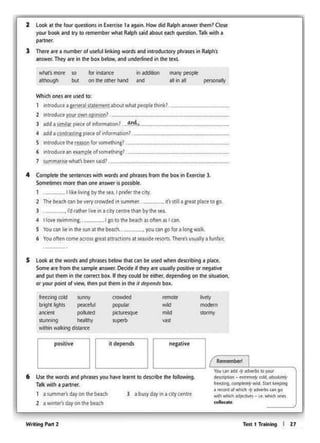 Te<t 1 Trllnlng I 27WrllngP..,2
, I._ _, { Rtmtm~ I'-------' You (#1 ldd +' tdltftK r.'f(#
6 U11: lht WOtds Mid phraiesyou havt lcamt IO dt><ribt lht folowing. d- • - cdd. -
T• wsth • J)Mtntr. trrrhng. c(lf')~ Mid. SIMt~
• tr<o<d(II Ylh.m-t~an to
1 a~mfls ~on tht bt.t(h l abusyday l"I aCfl)'ctntrt ......., WhichMl~~ '"'"l" whll'tt GfWC
2 a WUlf!f"S d.ty on tht bfJch col&o<•t•
neptive- it depends- positive
htmg<Clc! sunny crowded remoct hvtly
b<9" ighlS peiKeful popular
""' mode<n
¥rCotr4 pollUCt<l piCILX<l(!ut ...., SIOOTiy
SllonrW'9 ~lthy superb ....wchon wilcrng doianco
S Loolt11lhtWOtdl1nd phr11e1btlow that can be U!td when de«nbong • pl1et.
Somt"' from lht sample •nswtr. Decide if they .-e uswlly positivt orntgativt
Mid put"'°'" on 1he corrtcl box. If 1hey could be e.111tr, dtptiidong on lht siniation,
or your poinl of view. dlen put thorn in lhe It dtf>«HI• box.
J • rdfllhfrliw in i) city ctntrethinby the~·
• II°"' 1WW11m1ng. I goto the be•clusoftM.,, an
S You gn he in lhe tun at the btach.. • you can aofOf a Iona walk.
6 Vou oktn comt across grtatattractlons at w~t te-som Th«t's usually a funfair,
_ ~·sst41•I'•••placeto go.
4 CompltR me i«ittnces with words a1xl phrasts from tnt box" Exrrose l.
SomeCW'Msmort thanone answer Is posstblt.
1 ll1bIMngby the.,., , prtfertht <o!y.
2 The bfodl an be wy crowdod 1n 1ummf<.
--------------·--
-------------··-2 introduceY®' ownop,ntoo?........-
J .dda 1o1mll~ pitct of lnform.-11on 1. on!.~
• MSd a contra"lol pttc• of 1nf0tmalion?
-s introd11<•lhtrt~soo for wmtth111g?
6 1nttodU<eant~mpleof somethlns?
1 summ.tt1ie what'sbf.en aid?.
Wlli(h ont1 ift U!td 10!
1 intrOductactntra1suuenitn1abou1whatpt0pt.tNnk>.~--~----
mM>y poOj)lt
" on " peoonally
for instance l"I ~
on lhe 01her hand •nd
2 Loolt 11 lht lour qut11ion1 in Ex•rcise 1 t tgtin.Howdid ... ..,....,. thtm? Clo"'
your boolt Mid It)' lo ttmemborwh11Ralph1.iid 6boul •"" que.iion.Talkwith a
....-.
l Th<rtttt I number oru1<!ul linking WOtdl 1nd inllOducto<yphr ... s In "-'Ph~
MIS-. They ort in Ille box below. 1nd undt<ined on dle 1ex1.
I
 