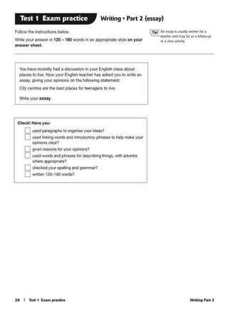 Writing P•rt 228 I Test 1 ExMn pf<liCtic;e
Check! Have you:
0 usedparagraphs to OfV31l<Seyoor ideas?
0 usedlinking~ and introductOIY phrases to help make yoor
opinions clear?
0 given reasoos to. ywr Qllinlons?
0 usedwords and phras.s 10< describing things. with advelb$
where Bpp!Oj)riate?
0 checkedyour Spelling end gramma<?
0 written 121H80~
Wnte yoor essay.
You have recently had a dlSCUSSoon., your Engish class about
places to ive. Now yo.. English teacher has asked you to write an
essay. giving yoor ()pinions on the folo"ling statement:
Citycenrresare the besl places for 1eenagers to live.
C1'aA AA essay rs us.uallywruttn fot a
tt«htr.net may be •~a Jollow-up
10 I dls,iXWll)'
Pouow the insttJc11ons below.
Writo your answo< In 120-180 wools in an nppropriato style on you<
answer sheet.
Writing • Part 2 (essay)Test 1 Exam practice
 