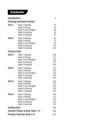 Contents I J
Introduction 4
Training and Exam Practice
Test 1 P1j>Or I R••d1ng 10
P~r2Writing 20
Paper 3 Use of English 32
Paper4 listening 46
Papor S Spc•klng SS
Test2 P"4)er I Reading 63
Pa.per 2 Writing 72
P>per 3 Use of English 84
P1pcr 4 llSlcnlng 94
P.aper S Speaking 102
Practice Tests
Test3 Paper 1 Reading 108
P1j><lr 2 Wrlllns 114
Paper 3 Use of EngUs.h 116
Pa~I'4 listening 121
Paper S Speaking 125
Test4 P'!"'r I Rt•dln6 127
P~r 2 Wrillng 133
Paper 3 Use o( Engtish 135
Paper4 listening 140
Paper S Spe•l<lng 144
Tests Paper I Reading 146
Paper 2 Writing 1S2
Paper 3 Use of English 154
P.apor4 Llstcnhl8 159
Paptr S Speaking 163
Test6 P.ipcr 1 Reading 165
Paper Z Writing 171
Paptr 3 use of English 173
Paper 4 Us1enlng 178
Paper S Speiking 182
Audioscripts 184
THcher's Notes & Keys Tests 1-2 202
Practice TestKeysTests3-6 231
Sample Answer Sheets 236
Acknowledgements 240
Speaking Appendix Cl
Contents
 