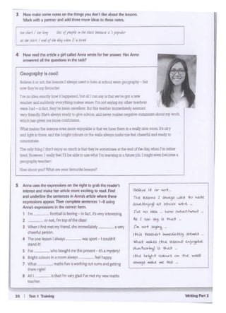JO I r..11 T......
80it ttt i I 0t • l'Di
'fhC. ~ 1 ~ ..JL-l to "-A.ff
tk)d/Ctt.'ip'f at ~'l(ll ~.--t -
( ..C ee .:_'ta,_ ht.JW ,,,,....,._,./~'Jt
.... lc.r.~1~..-. .....
r.. ""t ,.~:~ -
•~ ~c·~ ~-w..~) x~
W~i ....U.l.S I ~'..C. IC.»c'NI C."}c'jO-Nt
,t....11x:ii i"1l ~ thcl..t
1-tw ;.t~,,... ('~3 °"' #.t 'Wl1Asl
Al~ ~· "'' kt• -
~ ----- ...
5 Annauses lht ex~ on !ht nght to grab l:he rtaden
interestand !llilkehtr ¥bCk men t)tOting to R!.td. Fnd
M'id undertint tM ~ooam'" Anniis al'bClt where thtst
rxpre$$ionsappear Then (1)1• iPttt senrenc:t$ 1 ..ausing
Anna's expmMOl'din ft ('Ol'Tt'Cl k>rm.
1 I'm fOQUlll:r; bon.., • 1n f•n. It'~ VHY interestrni
2 __ ornot.rrn11Dpd0ted.1ssl
J When 1 llnt met my friend.slit 1mmedl.ltely--- a Yf1Y
C:h~ul ptfSOt'I
4 Tl><O<le ic.'°" ........ - WiS sport· I coufdn'
<tandit!
S Ive wlio ...... lmtthop"""I itu"'l"t...,,
6 B<lghtcolouB In•,_, alw>ys - fotl h•ppy
7 Whil mamstun11M>tt1ngootsumsand~
them fi8htl
a Alll "rhalrm"'Vcl•d I~ mt1 mynowmo""
INChC!r
"""oN'i trurq I dorft eopyao mxti II Ill&< ll>ey''" -=-" C.. IDllof tN>dl)Iwhoo Im..-
ttrlld. HO'iff'>W. ' ~ jee; JI bl &bie le ~ whilt I'm le'l.""I09c .... ~ }Qt:. t rr.i(Jhteven l «CIDt •
IJI09l1IPhYru:hcl
Ceoqraphy,. cool!
tel!eve lJ er nol, twle.:ml.i!rayl uJed to h.11eat sdx:ICll~ ip,;q...,:t) -~
- ""'f'l9111'1 fn'-
l'vt ooIdea eud:y toiir 1 I 1 i IS bJI elll can1;ry.18 a. woW goc: I IX!'W
~andsuddenrfWWW1t:L::fmskm~ l'n1nut~rllf~leld"a
Wl:8btd-mfc.~beclcxoe!'er' Bi.It1..$te1Ctler'' 1l+ '1 .aemmd
Wl"J!lion•Uy~· ~ l9idy "P- itlld__ _...,..=•01>abolll my-_
Cicbh11 g;Yelmemc:o
Ybil milko&the ~ 19!!C.CCR eqoyabMla thal 1'te ~Um S1 I reaL'y eee room ll'• UY
and Ji9h1 "thOl'l. ICd 1111 l:ri<Jj'I- on Ihawan.ilw'</5 mol:o""' r.elcheed.tland r•ady"'
cc:ric«11r re
4 Now md '"" 1rode a 911 Qlod AnN WIOte for lltt ,_ His MN
..,...,"°all tho ~ In ltw Wk?
J Nowmok• ,..,,. ,,.... on lf>r tlltft9$ you don'r Iii<> •bou< lf>r lrs!onl.
~ Vfith i p.JrtMf lflCI .ld(f dnot ~ iclt.1tS IO thew notes.
r:,....,,.,."" .,,,,,,""""'"'"...,..,,..,.,..,11tt: tJit N•I"( / 1"' Ifllfl 'fif "'~4 1 4 '6rfl
 