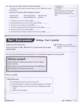Test1T~ I l1
CheckJ Haw you:
n de<i :QOCI)'OU'_. .... Uly .. )'OU con?
Duooc1...,. • to..-,....- engagng •o""' reader'I
0 checl<.td tmoo.q1 your wort< for <hoMd of""stll<M you Olten
...... 1
D...men12G-•81lwcrdS?
Wl1teyour8rticlo
Articlesuiant•dl
w.·.. -"'9 ""---....,-~you in~ life.
UJhoch """°"do you clwf<Jus holpod ... <ho~ How?
W.11 pubi"" <ho best - ,_"""""'
You have see11 the folowY1g ~ •nan tnternational magazine fOfyoung people.
cTlpl Rt.. ..,,lbt,_,~,.""
4Jit5rlons or lndUde al ft pore n
,,,._
Follow lheirlslructJorw below.
Write )'(XI' answw in 120 - 180 words ;r,an appn:)f)Olte style on your
answershMl
Writing • Part 2 (artide)Test 1 Exam practice
ltia.cntmymum..,.,.- -
2 "'Y fnend bCM1 ~ !cl"" phoM. rt'lol..t ast1nc.which -
3 W. lad tocrossually!My .ood. -
• W. 11.o 10~ .. N IN!hs ~ ou>Cl<ly wl>lch
s Jane lost tr«tnrd ftlNt mob...wNdl -
6 °"'""'""'oold .... -..-"'-· .. -.which --- .
6 AlvWI '1ko UWl°wlhich' to.,. htrHf'lllMett tOfldto •
• (W} MWf rncrtft""fCrWtQILIWOICSaboi."f "')' MOit. ~iCJtfi<H boorttd
my car(*""<
eom.,,...lho--the~ in1ht *·
 