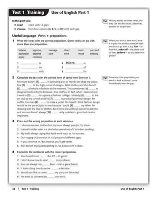 UM of English Part 112 I Tat I Tr-.....,,
~I Sof'neliMd !he pt(1)0Slric>ft)'OU
"Ced eo look .i donnt come
wntM<11;i;,1y •"" tlf' gollf).
CTipl Wl'ld'I )'OU ltam ~~word, write
• 11'1 your voc:abAary notebook 'otl'I
words lh.c 90 wilh a. e.9-fun - to
~Am; take oH - tM p/oM took
olflat~;~/jcv~ - do youbdfie~ NI
,..,..,
(Tip! MliWl9 WOf'dl Me ofttn vtrbs, but
ltltY t•n Mso ~ n<M.lm, 1d1itell~
«lwrtlsOf Mt pfv 1sn
• It took a long timt to..,,,....
s W<*d you l•e cocome
2 Complttt the ltJtl w.th tht corrta fonn of ~ f1om Exttdst I.
My mumdOW'I (1) "sptndont a lot of moneyon whit WI•WWMS.
Sht (2) to the h.,, P""' ol dt~ll'" ,_ cloll>tsand she dotsn'
(J) olMatswiWhlona&ltwmomftlt Thl'.ltom•t.m•s(4) In
d~tt:mtntJ at homt' btous.t I low doNi• Inf.KtVitwn I ltavtKhool
r-.ito(S) fcraploa .. ra.ho<>n~.r.il.. •dy(6) tow
Jrt dubatmyschoG MNfl"ve(7) Inproducing sewral de-sians for
outfits.. r'W' ewn (8) to rTittt • jadet b mywH. I di1nk fd!JOO df-sign
would be the p«fea JOI>for me be<auleI could (9) ""I <•lent for
dfawstg wc.h my Iott of dotht-s. But 1 Viow rt•J a d1fhcult QIHr lo get into
and sucas.sdoesn1 Ways (10) __ onty on ta.lent - good luck ts aho
tmpottlnt.
3 Crossout dw WfOn9P"PQ$1b0n in t•h seeeeece.
1 I dooit-myowndolhn but mymum always p1ys~ /ro thttn.
2 HlnNh s o&dw1.tJl•r JS• ct.I whosptea)MS g/I an tndliV1 coo:5ng.
J Mydad olwoy>'"Y'"I th>t hold~ lt3ds et /ro wccess,
4 Ouri""P'Idub cons.rumI ofpeoptt. of d•fft<tfH 416-
s U "°"contJnut ro /{«PfKhW.you1 ttt bttttr
6 lb" dotf.ntnPf p.vhc1~tin1 In /OldrKUSJ.IOl'IS.,. ct.Ms.
4 Complttt (ht SMlMCHWith the correct p(t90Vtl0n.
1 Youshould ltsttft thisCO- It l'Nl1
2 I clonl lcnowhM to cltol -- th.. pn>bl..,,
3 vouunilw.ays ttfy. __ M.v1 - sM'sa gre• lrttnd.
- ·- - ObtKI
"""' SU«ttd
ijl ....
-"' <¥< ..... .....it b<long
- _,.,,.,.
1 to 4
-·--"l on 5 of
J
"'"' 6
'"'
Useful language Verl>s + prepo<itions
1 Wrice tht vt'ft>s with the corrt'd PIC$10sitiou. Some verl>s c.Mt go with
mort thin eee pttpos.icion.
In this ptirt you:
• r••d a teld l'nth 12 PP'
• choose &om b.w' optlOn.J (A. a.C. or O} to fil NCh pp
Use of English Part 1Test 1 Training
 