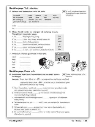 Ttit I Tr.W.lng I lJ
l WNt newt.potu 01 octlvihtSdo you plAn 10
hobby/acltvlly)
• TtHmt ~en yourtta1ngtls. .and 111 comeand meet PJ- flot ~ to
atnvt)
S Wt"rt going to wrv. an t)Cptrlmtnt an our KttnctcWs 1oclay.(todo 1
part.c:IA.v p~ of wotk or t~~~:irch, ttc.)
6 DoVo" th"kTom wlll tum. on 1lm• lorhockey pmtoctl (to oniYt °'appt.,
oftl<l when nottxptcttd)
up 1h• yt•? (10 llMI •-
Ihope rh• busd0t<11l bmlk.~.'L 01 wt'N bt '41tfo<""' ma1Ndau Gglhnl
(Joimatllit>t.,Wh~I«: to 1top WC<k1ng)
When I ~ave school,I want 10 set.... _my owncomputer cames bus"m. (to
11111 °'ntablrsh acom~ny, Ofgani'Sahon, ttMI, etc.)
2 Out t.~ft i.ays wt should. . up nt.,..,.Otdstn our dlC'lt0narJH.(to ftnd
"''°'m•bon by lookl"I In • book)
up tarly on Khool d<ty<7(1o gft OUI olbfd)
1 Wntt nouns which c•n go with tach of thtst verbs.
ca1cll
tHp
hold
6 Choost tht vtfb from the box whld1 goes witJ1 e.c.h group ot noun'"
Thtn add mort nooos 10 the groups.
I 10. shopping, runn1ng, skiing
,,...
2 10 a pany.ful •shower,(enough)lunt to do
""'l IO photos. lh• b~ an tlCAm lptnd
4 IO. football, an lnstrumtnt. ;i trick. on Omtont go
s 10 money llfllt (doing 5ome1h1ng) play
6 10. __ at1•:wn,apentoso1neont, thebaU(in football) ..kt
m.akr
do;
homeYtof1c
~o/iomeont
u.. of En9hfl PMt 1
Useful l.1nguage Phrasal verbs
8 Complttt 1he phrmlverbs.Tl1edeRnilions OI 1he e<ld ol eodl ~ttnet
wil help you.
Ex4mplt< Doyou fond It d1fllcult to .... 9et
a lob
OOl6
a differtnce.,. walhlng up a mistake your b6t
)"OUt" hall'I matt-up a face al somtat'lf
~ ., P..c I. IOf'f'te Mtwm ft com<I
- llwy ...... ""' ol""""""'
-lnonds
I no11t
Useful l.1nguage Verb conccauens
S Wtilt the noun phttstson tM c0trtctline bl!!low.
 