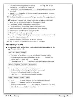 Use of English P•r1 114 I Tm 1 Triiining
3 a If you _ to be btt f0t ltsson.s.-,iou11 be stfll tothe htad tt~hetf
b Pttut. httt and WAil uni.I Ult tt.l(heranMS.
c SCudfntswMltht Khoo&to lht lunch bttH.as lO minutH1$ tooshott.
d PSt~ don't. ~' I told you. it I StcrtlI
b ~boon...,,.,,lot HMty ,... ,. .. but h• .,_,. yot.
e I myltalt ~lff to ~on htr first~y.
d ~ ~ _LMwnt school 1o1nc1 sht w.utltwn.
2 a Lack of YHp u. with towltwk of concftltration.
b Nobody an get~re in umetostllt at6 p.m~ solet's. 11 ull 6.30 p.m.
c Lessons start at 8 a m. Md they at 2 p.m
d 1'hty hM dKIC!td to off1M ruPf m01cll bt<au,.111• pitch 1uoowet
a Tht a.rpon hos dt<odtd 10. allfto#>u bKouSf olm.bad wta1~r.
l'ocus M~aningsof verbs
10 Fol t.ad 9fOUPof four ~ttntts: (.a-d). choose tht Con'Kl verb from rht bo>t '°'each
g..,. u.. •ldl Wfb one• only.
9 @ COl'l'Mt one mas.tlkt"' tKh or~ s«ilmcts wnttM by exam candidates.
I Whtn I Wflt on t~ school ttip I made lots. of photos of myfrliends.
2 11~come., my town. ytM.t ""'JIsee it ts a be.wt1ful pb<e.
J If yoJ'rttwtd. 11·,Ntd IO conctntratt and you do a lot olmlltikfl..
' 'ftitttdllfwt Y*>lttd the S<Jtnct MIMUm in,.tnd ofNkingsliopp1n1.
S In !htott.<noonI si.ytd IWO houn lo"'1na 10my ll'od
6 Thttit JSn"t tTMKh tme to h.lw s1ghtstttng.
7 EW'l'JOMwho toolt ~rt. to tktt l.nguigt: tOUrw was giwn a quest1onna1r1ill the tnd.
I How oft~ do you praictue sporu?
t Nowadly wt dtptnd o( tt<hnolo1Y.Wt ant l1vtW1th<H.lt It.
10 Altn f'VtmAdt myhomtw'Of'k, I h.iw 10 http with lht washing up.
a TV S1"1g1ngcompetition? {tobe a partk:lpant)
In • hulf form (to •dd7 If youw>nno opptyfoupaoipon.you havt10
inbmabonto a bm /.an offic.aldocumtnl)
I 11 Sabtne doesn' arriw soon. rm going to. up waiting tor her. (to stop domg
-«Mel
' 1 alwlyJ foowotd to !htsummtr holodoys (10 ftt4 l?CC11ed •bou1 icmtm111
1ha1" '°"''10 Npp<n)
 