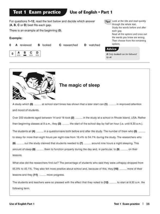 Test 1 E11trn pr•ctke I 1$UJe or Englh.h P•rt t
following term.
The s.tudents and teacherswere so pleased with the effect lh.at they vote-cl lo (12) ··-·-lo start a1 8.30 a.m. the
wna1 ttst <fid tht r...arche<t tnd out? lhe percentage of 1tuc.fentt who sakl they wtft unhappy dropped from
65.8% 10 45.1%. They at10 fetc mQfe positive abovt &e:hool end. 1>9c:ause of thi$. thty (10). -·- mort of tlltir
IMSOM and they (11) . ···- moce p1ogress.
lessons.
to tloop tor more than olghl hours por night rose from 16.•'K to 54.79' during tho study. Tho roso1uch0f1 who
(6), .Ou1 the study claimed 1hat s1uden1s needed to (7) .- ........ around nine hOlHSa night sleeping. This
amount ot slffp (8) ···-- th~m to function property d1.ring the day and, in par1ituf.ar, to (9)·- . on !heir
The &tudents all t•) . -~ l.n o questionnaire both betore and alt« the s1udy. The number of them who (S) ...
Over 200 students aged between 14 and 18 took (2}. _ .... In the study at a school in Rho® Island, USA. Aathec-
trian beg nning clas.ws at 8 a..m•• th•y (3) .....- lhe start of lhe school clay by halt an hour (1..t. unth 8.30 a.m.).
and mOOd of students.
, In improvtd atttnhon11 tchOol ttartllm•t hOS ahown that a lattr '""' c11n (1) ,A1Mly which (0) .
The magic of sleep
olA B c~.:a - c;:I i=-
~~-
O walclledc researchedB lookedo A revieved
Example:
(!1pt.1 L001c ac the bdt and read qukkly
through !he ~ tt:XI.
Skldy lhe YIWds ~fort ..-.d aft~
~&eh 9'P
R.c:.ld .111 the optiOns ¥ld eess(XII
the wordi ~ Ir.now MC wrong.
Thtn <Nost from lht rtm.t•'*"'9
(IC)C~
f·tj§lj,p
0 ~looked Cat~ lollown/
byOI
For questions 1-12, read the text below and decide wlliCh answer
(A, B, C or 0) best lits each gap.
There ls an e.ample at Ille be1Jlnnlng (0).
Use of English • Part 1Test 1 Exam practice
 