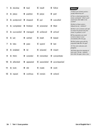 Use of English P•rt 116 I Tett 1 Ex•m pr•cticc
1 A develop 8 lead C result D follow f·§('hip
I ~OM" of~ word!' II
2 A place 8 posttlon c piece D port
__....,
2 11'11 ii 0 bf'd ~ll(nSfJOnthat
..,. plllk~r l'o~ll WOid
3 A posiponed 8 stopped c put D cancelled JOlld: bat dtr$ rake"' th4
......,,
s ..,...,,Q/~ W'ffaJ"
4 A compleled 8 finished c answered D filled /ol!r.wt<dby to • ~~
• Kofwh wt&~ Mtlt {Hit
5 8 managed c .cl>~ D arrived
to~ h phrasol.-etb Mot
A sue<:eeded ""°"" •,,,,..,,,,(II do7
• ~,,.Q
' •younttd
8 A sel 8 '"'fried c dealt D based
IOIDot• Miit r<on~
' ... .,,,~ Olk!t~Jl(f),
9 ~ q:itlOI) gen..,.. IM
7 A lake 8 pass c spend D last "" $ ' .,, ~~gt.ft'
,, ,,.""'°'<olo<.ofe"Jwith
.,..,.,,
8 A enabled 8 let C ensured D rneant I Z 7>lnt'""°'1l ~ 1MC1Nf19 ol
...,.""° 7ht10 • ilfnflW
lomt~IMgap•ciJoo~
9 A think 8 consider C remember O concentrate
10 A euended 8 appured c aS$0Clated D accompanied
11 A took 8 did C mado D wont
12 A repeat 8 continue C remain D extend
 