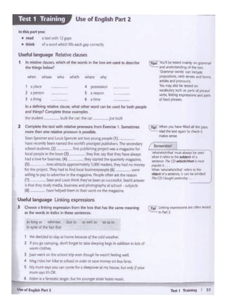 Td I Ti'olnlng I J 1
r._.,,.,,,_. I
...d'..ridt#wl mua "W¥ Mused '
ltlpl - ....-- ...... -f&d fwt lltKI'9i'lf'I ID dW'dtII
--
......., 'lb.!'1bt .-d mainly 0n grammar
--~ ol lf'Wo"1(1
·~ wordl cai lnctuck:
pq;cJite:•>. """°~and~
-Al- ~mat tlSO bt ~on
~ .. ,, • Pll1I 111 plw..wl
""11&.Wii9 cxpresions aind 1)ril'b..__
ti~ n 'iftitrt•n dur co •>wrl ,.. 10 n to
"' ~?Ac of the f.-:t th.)I
WP dKlded tostay at hom~ beatuseof the tt*f 'A'father.
2 d wu 10 ump.n1. dont ro.pc co Ult ,,.. P"'C bop In- IOlocs <II
warmclothl!'t
J Juanwe-nt on the! «h()()Irr1pewn U..'f'ttMwatnt,.....wd
4 Megridesher b•ke to school "' ordr1tosa't'f ~on bus We.
S My ""'"' "Y'y<>uca• com•ro. 1,,.._11my-..lul1rif ('(OAlll
mum says It'sOK.
6 Aldttt I• a fll'tl.Sllc Jlnicr. bvt h11 yovngtr t!Sttf hAlintTMiC.
l Complete tilt 1.. 1 W<lh ~live""""""" ln>m U....,. I. SoitMltOt...
nlOf't dian one relative pt'OllQl.ln Is possiblt.
Sean Spoonet and Louis Speocer art two young pec>p6t (1J _ ---
h""' ...,..,,1yboon"'med cht ""'Ill~""""'pub!"'- The Sl<mdlty
school>Wdonts.(2) i,.t pul>1>h ng poojo<t..... _,...,,
lo<al peopl• ·• lht tov.n (l) - they Im, "Y 11.11 O!f)' Nvo ~
had11oWforbu>lne1> (4) lhey.wwd tho~...-.(5) now attracts apptOY•m.1tPIV S.000~ ~ Nd no 1f10N1f
for .... P'•JOCI Thry hAd lO find loc>I ~ (6) ~ --
willinR '°~to adverti'iein tht magnine. PeophooftM &drdw ,..,...
(7) Seanand LOu1 th1rikthfy'w btlf to tuctmt11. S.I W!llWlff
ts that they study media, business and pf'totograP'ry at school - sutJsecu
{I) h>••h•lptd lhlm In....,,wodc°"w ._
Useful~e Linkingexpressions
l Choosea linking expression from h box that I'mdw SMT11P rrw111in9
11 the WOfdsIn lufics In these senttoett..
1 • 1)1><> • ~
2 a person S a rff:Ctl
] I lt'I ng 6 l lirtif
Ina de.ming Ma~ deuse,what oche'wont can be used lor boChpeoptt
ond lhl"91l Completo lhtM wmpltL
the<tudoPnt ·--- -· bU>lt the air;the Qr - _ Jot> bulll
Umullanguage Relativedau~
1 tn relative clauses.which of the words in the box ere used to dtscri>t-
lhf lhlngs b<low1
In d'li1 part you:
•rad atextM.th12g.aps
• tl'llnll o(•word whith fil i ttch Pl>COlr~
Use of English Part 2Test 1 Training
 