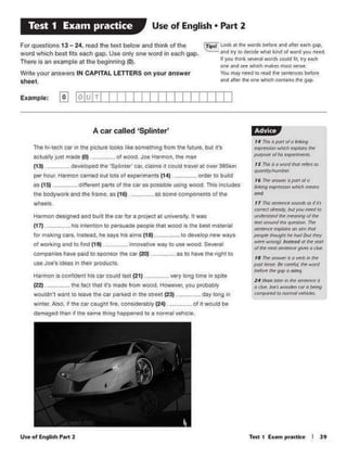 ,• ,,.. • PiJl1ol0 w,ng
('APl't"llllOlt """"1:lt ~ ll'ttt
~ o/lto «P(Ull(ilfJ
,s ,,,. •• WOl'fl "'°'~ (0
--, • ~ OfdWtlt. pm o/ ct
6*'9 up , whtdt h)ftJf'fl
......
I 7 11'¥u:ntWtU ~OS ~Ill
nnf'(f ~ M YofJnittt/ IO
44:di Nlill ~ tnirGVIS' ol~
l("A f#fNWI... ~ "The:
~('_.....,..,,"""'
--h<-/IM""'f
~ ""°'9 '1utfOd' «tM srcrr
"'*nm'MWJ'«,,..,-~
,.~~·-~/flt~,,.~ ~ AnlW ~WOid
beb'" h gqp s oims
lf tAM ~ #t fM Jft'Vftltt.
•"*"' - ,"'°°"""'"'.°"""(OI•• H1IOftOMWllwllll".lt't
1·tli113J
Useof tngltsh P1rt 2
___ as 10ha._..N ,ight tocompanieshavt' pates to sp<>nSOrtl'l• car C20)
U$$ Joe's ideas in their products.
Harmon is conftefen1 his cat coutd last (21) V«Y loog tme: •n spite
~a-2). 1he f~t that ifl m.cle fromwood. However.yov pn)bebty
wouldn't wcru to ieow the C4• parXOdin the strHt (23) dl'f long "'
WIOltf. Also. rr ih• Cl! caught fl,., COMldtrably (24) of" wouki bl
damaged thnn It tl'l• aame lhlng happened to 1 notmll ¥thte•.
of WOJking and 10 find (19)
Hafmon de11.gned sno butl1 1he ce• for a pro,.ct 11 unjvtfS!'Y 11 wn
(17}. hl1ltu1nuon to ~r1uadt ~pit Ult wooa ii lhl Dllt ,.,.*91
fOf mak./ng ca11. Instead, ht toys till elms C18) to dtWIOpntw ways
The hl·tech cftl In 1he plc1ure k>oks llke sometn..no from tnefuture. Dut n."I
1ctuaUy ju11 made (0) of WOOCf Joe H1r1non. tne min
(13). Otvetoped 1no 'Splintor'cai. elllrn1rt could.,,...., at OV'lf 3ISkM
per hour. Harmon carried out tots ot expenments (t.-i) order'° buid
as (15) . difft-rent pat1s of Ille car as possibe US#lQ wood. This mcludes
tne bOd)'WOfkand ee frame. as (16) . assomecompoMntsofme
wheets.
A car called 'Splinter'
Example: @) I0IU ITI I I I II I I I I II I I I I I
c~look• lht wotdlbdott M'ld .aer Ud'I gif).
..-.d wy• dtadl!' ~ bid of word you nffd.
I you hi* kW'.-words could fil, wy tKh
~ M'ld see 1Jlillhd'I.....es ~ seese
You ""'nttd (0 ft~ fw wtitimcts bttort
#Id ,,..., ,,. .,. iliohch CIOl'IU!I' l'lt "
For questions 13 - 24, read the text below and think of the
word which best fits each gap. Use only one word ineach gap.
There Is an example at me beginning (O).
Write yoor answors IN CAPITAL LEITERS on your answer
sheet.
Use of English • Part 2Test 1 Exam practice
 