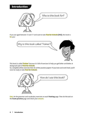 f.tt.Sl.do the gram~r ind vocabu&atyextfases on e~h Training pigt.Then do the Wlcon
the b.un pr.tctice page and checkyouransv.'ef'5.
How do I use this book?
Thisbool< ls ulr.d Tr>lnof' bowM IIIs Ml ol txe<clsti 10 help you got betle< •ndbectenl
doint t.tch P"'" ofFirst for Schools
so. complete au theexft'cisg theft do .a•ttw priaaap.aptrS' If youllJ1n .andWOflc twd, yottl
soon be reillctylo U.k~ Fini for Schools
Why is this book called 'Trainer'?
Ifyov 11e 1ged betWttn 12 and 17 .and WJintto t.1lt First for Schools (FCE). this book b
fbtyout
Who i5thi5 book for?
Introduction
 