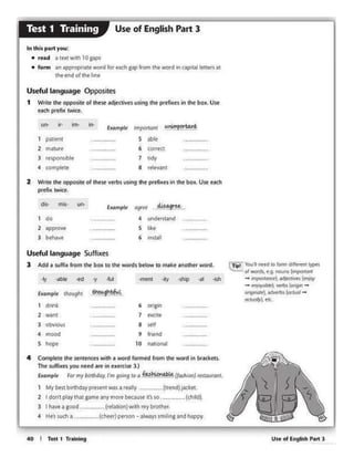 Use of English P•rt l
CTipl You'I Mtd 10 fOfm d1ff«tn1 l)'Ptt
°'WOfds, t.g. noons ~onr
- mpOtfOt>C'ftldjt<lrvtl (C'/fOY
- ~J¥0Y(lt.l/eo), yf'tb~ (~ -
°"9''""), actwrb> (o<tuol-
«t~ eic,
4 Complete the s~1Henctswith 1 wOt'd termed front the word ln br&ckets.
The suft'ixesyou need are in exer<ise3,)
Exampl~ For ttiy birthday. I'm going lo a ~.~~{fasl1ion} fl'Staurant.
My best birthday present was a really -..-(uend) ~ket.
2 I don'tpl~y1h.nt game nny111ore bta1u$t it'sso.-····-·- (chlkli
l I have a good . ---·-·(relalion}with my brother.
41 He's such a. . .. (chter}person - always~m11ing and lo..ppy.
·'1 "1blt -ed "Y ·llA -meu -ky •Ship ·al ·Isl>
Exan1pl1 11>ou9l11 'thougl>bfll..
1 drink 6 ongin
2 want
·--·- 7 excite ·-·-·--3 obvtous ·-· "'" 8 setI
4 mood 9 friend
s hop. ·---··- 10 na11onat ·--··-·--
Useful language Suffixes
3 Add a iuHht lrom the box to the words below to 1nakc anolhC!r wMd.
dil- n1ls· uu lxo.mpte d9U't . d.i649!'..~.•
do 4 unde1st1nd
2 approve ,__,,,,_ s like
3 behave 6 in.stall
·- --
2 Write the opposite of eese verbs using the prefixes in the box. use efdl
prefix twi(e.
Ull- ir- im- in·
E,Kampl4! lmpotta111
""""'°'~1 P<ltltnt s obit
2 mature ·--··-·- 6 COl(Cct ·--·-·-
3 respo111blc 7 Udy ·--
4 complete
--·- 8 retevant ·-·---
Useful language Opposi!es
1 Write the opposite of these adjectives using the prerixts In lhc box. Use
each prerixtwice.
In this part yOtJ:
• re.td a textVllh 10gaps
• form lln "'>prop1i~lf WOfd for tach sap from lht WOid in capi1.t1l ltlttfS Ill
!he end of the hne
Use of English Part 3Test 1 Training
 