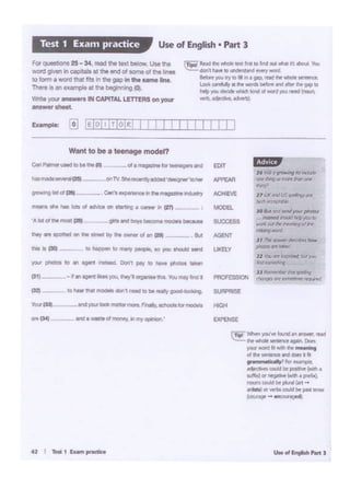 _...,,....,...,,
~ WhM you'• bind.,..,_, fUd
~ ... ~ .,.._.,, llc!iK
p •. ., ......,..,..
d the' ~ind CkJa •I ril
••••·. •;?ror~
t6r ~mud ee pcllt:W (With'
all ·tr ..~t••P'ft•l
~ G..,j tic>"'"Cari -
~ « olt'l'bl could bt Pil" 1'nSt
--~
1#6119
tnd • wtttt of monty, 1n my~'IN 1)4)
_.....
r.mte1t--'25t- .onTV. Sfiel'9C9nttylddtd'de91gw'totw
~ll!Olca} - _.c.n·.... ..,.,..,.,.mogm........,
Want to be a teenagemodel?
I I I I I111 L
,........~
°""'~"'"""'Ni~
-11 (.A( .n:'(/!i ~ (lfp
.....,_,_
JO M fftf flllWIJ'OfK/)l'Of'OS
itrlft1d Jlo.id~ )W IO
"°" 0(1f ~ l'l'W'CrW9d tt
--J, i!B~ 1.1!!fa~ ~
,,_.,,._,
JI~ :l"l"~b.rl~..,_JJ ""'111&106 tior £ielt,"'SJ
~~'""~~
i,,,'11s*,_flt.,;..~ - • • • .-'Id OIA 1111lilt-.. Yt..l
dat'Ihwt IO~ ~...ard.
~ JQU .., •• ifl • flP.- mid"" liltollf se:".l'f'ltt
c.,,.,. ~ • flt _,.. M'M nl llt« ~ 01Pto
.......---~-,..............
----
Forquesllons 25 - 34, read the text below. v.e the
WOtd gNeli ln C8?(tats a1 the end of some of the fines
ID lom•word tlat lilt In the gop In tht oame lint
There • an example al 11>1 beginning (0)
Wnte )'CU1' answers IN CAPITAL LETTERS on your
lftlWWthMt.
Use of English • Part 3Test 1 Exam practice
 