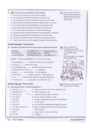 44 I T... 1-
O ~up~ a. make sure" ptf'SOO is OK andhas what they need
1 led torwa_!ID '-.._ b chink ol1n1dQ°'a pUl-n
l CDfftl' up ..o c clinr 'rom bt•na a chlld to an adult
J tum "I" (.rJ d u-;· ·oo' e.& to an inv1ta:tlonor offer
4 loot it:tO • dYngl' ordMIOP and be(Ome iQlflt,hlnc d1fftttnt
S nm oA d f MTIW" "'iPl)W'
6 put up wf!h 1 bf PC1ted a.bout ~e~mg dat'1aoinato Nppen
1 b*-. Jw.~ d h lttfPl Of tolerate somtth1naI •CM1ltOl'ltun~''
I IUl1ldowtn i bf&'n a ;ourney
9 wt ofl j llif upI h.wtnom~ ol ,_om".'1~""1
~ p., 4 ~ riea:
,.... ~··"""'for.....
' htd fl(pt(Wd " Illbit • bl hltOrf
IO lind °"""":'houw:
MUCK
• wm tl"lldt frdliet"Nit rd~
'°find Calelk" ~
CTI" r... -- ..-n:~(t.9.1)1' ..
odi....... """"""' -llh•llrt~ 1>¥1or• •
inhnr.i.. ~
Useful language ~verbs
$ MotdlprM -1-10--•19>1-4<.
2 TNt was boOlcrwner reed
J My.,....ob•WUY' - l'OUP' m.-yoyb<a>me.
4 ~...,_is1Dhlld·O'•-- lptik.nglt
S JONIii-- ~ r. cfimbinc- rm ooly a btfmer
' Thi r.im-. 11......,. 1 -Id bo. 1 did"'' i..ush on<t
1 I 'Ht I ddaboul mymatM test- thanlcsfor helping me!
I f -fl ..- ~ • -ry wett t can af'otd one Mw
"""' bell« tNn
W matt di!icult!Nn
not_,;, .. Mny H
' aartw•
Usdul langW9e C«r4)ami-m
' Complelt dw ~Witt tht op s.ons tor c.omp.wl«>nin mt box.
J @ O-lht<Drft(l-•""'''"""'-··1 thett's no porf'ft ~ /ID'Miil for hirn atry Songer
2 Somt~Qtlt be bod'lind ~I ro•I~ to W'IOOI.
l ft' worth Pctr19/ io Jll u ee '""1tbecaMyoucansee a lot betttr.
4 They wttW ~ Nbbllh IWI',wtlc•t wli'lout car1n9/ to cart at 111
~ To.- u..0-.11'1 ponlbl< fOltlf/IO 90 thoppong II ••iht
6 Vtt art~ for 1ootir'9/IO look after the en¥1t0nment.
7 It no""',,,_.,/ IO,W-""" • ta mobilo ..,,~""''""I
8 K ..,_..,..pc1-. <hid<.,, ,,...,,.1.i..1y btm9 /IO bt good
9 My,,.._,,........ffd UO- imd•"9 /ID lmd mt "'°"'I'
1o Let foo.B on ee Nrwe inttllld of Ui1t1.t11ng/ cotNiil about the P.' .t
11 I~ to ·-· f"'ff ~I amca;>mleof '°'rig Ito do wtlt iltschool
 