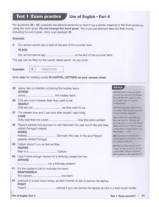 .a I don~ hove enough money tor a blrttidey ~nt f0t her.
AFFORD
I her a birthday pteSenl
41 trs the cap1ai-,·s job to motivate the team.
RESPONSIBLE
The captain _ __ the tMm
42 Joshua's In a bad mood today, so don' bcthe< to ask to borrow his laptop.
POINT
Ther&'s _ _ Joshua if you can borrow his laptop as he's In a bad mood today.
11hfkll ptvmol wt'O """''"'
liotd"1t -a~ (cn4( 1"141 l'll!ln
fo ~ IPtftontT "')'#lfl
''" hf'lorro IJlf'~ k'fl )Q'.J
~II~· '111'f'f/rtJ ~ mf
wm"'" .,.,,, i: '""Jl'I lk mrr4J
OOrw1rwurJ am.:.,.' ~ Jl.'Ofd
t'l'.l'llf'f I~ lf('fJrJ¥-"""""",I" 9
f# 11 kJN« rnr
fOTM r-11 tt ,"'1tltf( ytl(f)
tJrlo'r (tllorrt And which ....ti
form~ aflord,
fJ 1:'1111$ an,.,,,.,.~~"
'flf'O"I lrJrut "'°'111·or ti~ not
ll good itlPO. ~ trf'IJ<N'P
,tJlrMlpoMt I/I /fll C'~,)
_CollumMax••
35 Jonny hes no •ntentlon ol joining the tiookey toom.
INTEND
J"""Y - tht hOekey team
3e CDt ""' Muoi· che- tMn they ut9d to be.
NEARLY
COs11t not 01 tt>oy used to bt.
37 'rm ...,...,nowond t cen look ottermytell,' sold Holly.
CARE
Hotly Mid thll she could now that tht'I 1lxtotn.
38 Plpp.'1 ""'""" had plennld to visit Osnmml< hot year but In tilt end they
""''odPonugal !llstttd
GOING
lnalttd Denmark this year, In tilt tnd Pippa's
po>rents ... tad Portugal.
39 Callumdoesn't runas fas1 as Max..
FASTER
w.tte only the missing woros IN CAPITAL LETTERS on your antwor shHt.
For questiOns 35- (2, complete ttie second sentence sothat it h.ae: a sirnilar meaning to the first sentence.
using the word given. Oo not change th• word g.lven. You must use between two and five words,
onclldtng lhe word given Here '' an example (0).
Example:
O Our IChc)oj sports dey ls hold at the on(I ol the summer term.
PLACE
Our tchool lP()rtl day - .. at the end of the aummlf' term.
The gap can be I lied by the WOfds 'tol<os place', so you writo:
Use of English • Part 4Test 1 Exam practice
 