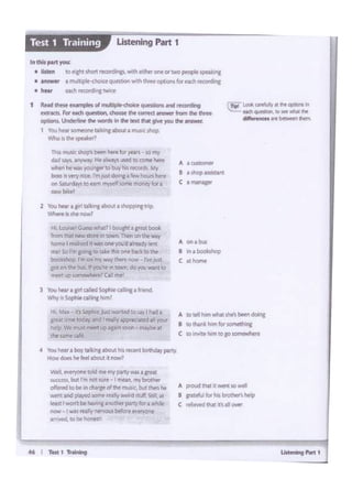 46 I T"t 1 11-alrq
A ptaud th1t 11wtnt JO well
a g:ratefiJl for h.s brother'shelp
c tel1twd lh.lt ts All OVf(
A IO <tihom wNUht~......, dOl"I
B tothankhunf0twmethlng
C to1f'll'l1thlm1oa.o~
A o. I bus
8 In. boOhhop
C at hcwne
A I CUStOt'l"IH
B 11Mp u.sistant
C aman&gtf
We'l evf'l'VOC!I!10lid nit "1r Plf!y was I grte&
,uccrss, tMJtrm no·~· Imnn m,broth«
offtred to be .,..~d tlW ~but:~ iw
_, and pbo!<d_,. ml:"f...W "'4 Still at
,•.., , _, bo _, _ parlY tor.w1'lt
now I W'~redy ~ befOff f'o'9YQT1t
an1vtd. kl bt hone£!
4 You - a bo'lIAb>C - '*-' boMdorpony
How does hf ff'tl abOUt t l"JOllJll'?
3 You nw a fl' c:ailodSophea5rc • ~
Whyb Soplll<"'"'I"""'
HI. Mo otl Sopt.< t&-11d h) A'/ 1 "'4 a
great ttm~ toC.ly Ind I~~ allVOUf
htlp Wt ""ust mHI lo;) lpl."l la:Of'! """'°'11
:he~c.aJC
Hl low,.IG""s""..i1' bouJhlapa>tbool
from i.Nt new stort 111 XM1 Then on thrwty
~on'.<'I rt.ili1td '' wrm ant 1'0'fd 1 rndy ltm
me' 5o ri:g~gtotiMd'lis or-.e ~ totbP
boo~fotiop r~onl'!TYW"f.,_.1"CM' rwpt
goton~ buS. "you~ n town.do .,OU..,.,..,to
ll'f'fl up SOfT'lll'Wi'wR?Gl mt
2 You hear a 1111 a~ a~ athoppitt trip.
~· 1$ $he l"IOW?
Ttii'I mWc shop''I t>ttn ~ fO( yea:"S - so r.rr
d.id "'"' - ... ""'""" wd IOCOOW he«
wtltt".he w:t<; .,ot¥1gotfio bJ!(bis t'PC:Oftk_ Yy
b04'" YffY•Cl "'""'~· r.v.'-' 1'<t•
on Satu~d.lys to t1mm'K'fsome ~for 1
newb•~I
t R•ld th... ~ olm '';' d- ...-,. •nd ._-d"'ll
extracts. for NCh qursbCll'<hooM: tht o:im<l ~ from the lhrH
options. Und<.tinf ft-., lho-thM11M )IOU ft •.-.
1 Youliear$0meonf talbngabol.t&muli<. "'°P-
Who I> tho~l
cTlpl took art1urt•teeopCionl"
ttCh QuPVi"WI. IO.,._.,_
~n~lhan..
In this part you:
• llsttn 1ca..;1 lhor1 r«D1..i-o, 'widt lld'ff ont Of MO peoP't spe1lun1
• answer a mu t:ple-choi«'~ wcth chree ~for ffdt r'tCIOrdlng
• h•at tM:h rlfCDl'dinciwli:r
Listening Part 1
 