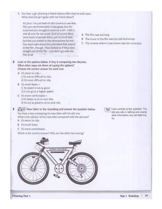 Test 1 'ft"eil'q I 47Lht 1 •ISi P.-1 1
CTip! lot* carffllty• the quHtlora.This
Ids )'O.I ""1o d ialking ..W eltldf
-Nhll infom.K.ion )'OU are listening
""
2 Look It the- options bdow. A boy is comp.mg two bicydes.
""'' - ""Y' ... """ of- "'' Ol)tions?
OX10Mthrt(Otf'f(tamwerfor Midi ant
A anNS•« IOridt •
I}In noc to dl1'ia. h lltl ride..
111 ltt ~ d1ITla,,ltto ridt
I 11~ rni.Kfl f<11tjlot •
ij "' tpood " ""' ...aood
Ii) ~W'I Solt I hit(h« (PH'(I
C tt ftOf'e comlorttble •
I) lt'Jbetter llO s1ton Ind 11dt.
ii} Ifs not IS ~ to lit Or'! .t'1(f nut.
) ~ Now I...., "' therocording and ..,,_the question b<low
You hear ~ bo'f COITlp;uing hts new tMtt with his dd CJnl!.
W'::at !So tusopfn«:1n of the ~ bi~ ccwr pared With ee okt one 1
A lt1~10~
a J~ much ttitef'.
C !f'smore CDl'T'l~
~IS h correct .,,.,wtt? Why are cMottlf' rwoWfOnil
C The cinema whtfll! It WiS shown was coo crowded.
A Tht lllm .s wotona
I The mtAK 1n the film was ee okl-WhiOncd.
s Youhnr•rlph0f11"1a fntnd~t• f lrn ~b<>l"itttn.
Vt'llli.t dOC'$ Cht prl •.,.. with h« friand .tl)oiJt'
HI.~ ~ JUA~ to 1hlone-mi to • lN~
t•lm ~ reccmm.ndtd Itw;u 1neat. but rm
sttrprlWd 'tOJ tnoucf'ltM we:n~ on 1bot..-fkit1
W11 ;&.It OWlf ~r too SOOl'I! A,,d of COU~ there
-. load of_,, lt>ott,ju<t "youd «Id
bot that JUSIadc.tM to U'(' armospten~ for n'lt1
You-·,,.,,.Olbout the- bard 1h.u P'a'l'd
in the film.thoupl. They looked as ifthey were
,.,...,,,.,.,ofee 7<ls • jl<t didnl g.> wtth ee
ilm .u'llf.
 