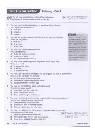 .................
f Timi: lry IO 1M fir "1tll:rT*'DII:..,..
~,,,,_............._to d'IKk 'JOI...,,.,
You- a girl 111klng to hor'"""'IDOUl a lV POii'""'"" thty bothaaw
What wasaht ourp<l&ed 8bout7
A H featuned someone lhty boll> "'-·
B It included a topic they've bo:h i-. studyWlg.
c Itwas filmed close to where they both liYe.
a
7
6 Yau 1- !WO fri<>nds talking about st.ting at O reo<rt
What do they agree about7
A Thewave& therearen't very big
8 Thoreare toomanypeoi>lo.
c There tren't enough oompat1ho•L
Youi- a bOy tallong aboula loctball matclllhal hoO f8'0Untt leam played In
wtw." is hisopinion of the "'~ they played?
A They Wet9 lucky to win the mr.ch.
8 They '""'soda lot atohMOts to seen.
C Tho)' """" baUar than 1l1a - ...,,_
s Wlllf dGh r1 tw:«t ...,
M< OW!J r:vrl/'ll't9't>c~
,,...,,.""""'
' Wl&n' 11 llr Da'C ..... ...,.
... dll' ~ __ ,.won!
t'MJll', Hid hi I W Jl'Oll
~~ ..... :tt»'
~pl ~ "' NCh~ blgl'll.,..,......,,,..,.,._..._
5
Ii)~""" .. I - paol)il talking In oogM "'" ..... ~·~-·
forqe!..,.1-8 cllooatlhabelt .,,._,,. BorC••
Ustening • Part 1Test 1 Exa1n practice
1 You he<lr someone lntroduc•ng a sdlOOI smw lhal Is abO.JI to start.
Who lo g..,,ng tne lntroducbcln7
A aatld"'1t
I a t-ller
c ·-t2 Yau lleat two students wlkmg abo<Jl a tnpthey .. golr>gon tomorTOW.
Whef'e are they going?
A toaoty
B toalolesl
c to""' ccest
3 Yau heot a gorl PhOn•ng hot old•r-.
Why • she phoolng?
A to lllll hrn oom•good news
8 to ask him a favour
c to complain about so~thing
4 ""' ~a 111an ~onttng a "''"' pobj' •11•• oboul a pop bend.
w.....1111tnow7
A in arwcord1ng studio
B In a hotel
c st amusic: lestlval
You heot a girl wllong to a triend llbovt l>er - lhal has been In an exhibhloo.
11ow doel ah feel 8bout her palobng?
A ao""Y'l(l tbo<Jt mlawkea n ,,_
8 "'lloved ltlAI people Mft ~ .,.,.., rt
c d<llppO!ntod al tho"'""''°" tigo!
 