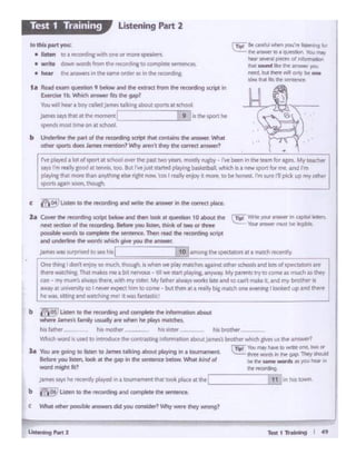 j&meS "!"he rwc:en~pU;ed ~a IOUmllnft'llth.II toolc placeat diecl __._I_1_,1:inhts town
b t'?~ .....,.to IM •«Ol_.19 ..t conipkle the stnttnce.
One 1N-~ I donl mjoi, to ll'lldt.~ k Whtl'I .,,. ~ rmite:l'ln aa:alnst othff' Khools and km of cf)K'WOt'I art
thm t ••c. That,,...•• ,,,...a bit MnoouJ • 1111wt1Urt pl~ng, al'lyway. My ptr~u try to COtM,,,. n'luch u ~
un • mymi.mllwwirrs ~ wilh my~ttt.My fathtr •l'htly1 worb la1e and so can' malt 1l 1'1d MV btothff IJ
hey 11 ~IOI~ t~ himtocome~ but thtn at a. tflaJlybtc m.tlchooe ewnin11lookttd up1nd ~
wn..Sl'ttfll.,_,~mtl·I was f.tntlStld:_ __,
b ~ lJSun ao dw 1E<Glli19 MMJ complde the tnf~rion •bout
....... -· tlmily UIWly .......... ho pt.ys ""Idles.
hd t.:."'tJ' t.s.moct'l'f hissister__ hisbrother-·---
'h'hdl word rs used IO anirodoce cht ccntrast1,.1nfQf'maOC>n about Jamt'S's brotherwt11chgtveS us tht aMWer?
(Tip! Youl'fa)' haw 10 Mt1t one, MO«
la You are going to l:sun to 1lrnts talking about ptaying in a toumemtnt. ltT'tc words Si ll1f' 9IP. They thou1ld
kkn )'OU mam..b* • che gap in the seruna below. What kind of be ee Arne wordJ as you hear"
M01'migl;<ll? ... _
la C- ft ,_,-.9 ta1>< - MCI 0- - 11 qut<tlon 10 •bOut Ill•
MWI ~of dM teczcli+ &tfOl"I ~ llt«i. think of two or thtte
....-- .. ""' .. " ilw _ .. 1hooi - <ht rocordlng ialpt
MCI ......... IN you die --
)Arflbwu ~ 1owt.-( I 10jll.l'nOfl& th• spect.11tortat 1 ma1rh rf<-('f'IU)'
rve~ 1 lcx d spon M khool om the p.ast tw0 yt•rs. mostly rJf}:!y -· I've been In the trlm for~- My t~
Y¥' rm l"f'•'rFOCIat ...._ too. 8ut rve~ sraned c>liyu'll ba~ketbatt wtlch is a newsport formrt and I'm
~JN::~ tbM ~ ttsf>,...1 ""1N 'cos I rNl$yf'ftjoy It more, to bf hone«. rm iUt~ 111 ptel up ""f ocNr
_......_,,....:.;;:.:•~----------
(Tr.;lSeurtll l'llWI' )Vl.f~If.I~ llllf
the ....... ~ 'Yau"""hNr ~ plfl(ft ol l"l'oi+ ......
lh"I -.Ml lkt' ee .....,..,. )QI
need.but Ihm""" odf bf' °""ICIM ltllt Ms lht SMt("ll'f'
1• Ae4ld~ qi •9 below and lht tll.ttlCI from the rttotding script in
&.ttme lb.~ ....... 1es dt "'
Vou..a helf'• boraliJefJoll"""" tMng~spans at~
James~ INt• eerTlOml'f'll
1
j 9 ~ is the sport he
~most t!llWOl"I at school
b Uudalilw die p111 of the tecuci11g sa1)t that containsthe-irtSwtr. ~t
odwr" sports does Jmm menban? ~ M'ftlt they the correct M'lswtr1
..""'""''"'"• ,....,_ toa~Wllhor111ormotef.POlc:!l'l.
• write down wordl from 1"4' mordlnt toCOl"'lplttt ~t~
• hear h .-.-ers in ee wrr•order as In ttw recording.
Listening Part 2Test 1 Training
 