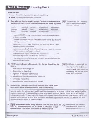 T.t1~ I St
a j'l'ioo·--10-1""""9-. .... ..,,.--<idho,...l,... __ ..,.,.....
ab<M •>0-""""oprlons A·f "1 l:wOw :Z.. WhM - ho ,.yl '*""_,"ee _ ....
Does htt.de ltwwmtwordl• thtopdon « .........wonkf "'···=~clllftrllword
 T.. Oc:l'll eeese .. ..-...er ...,. )'QU
~~toftcu•;'t'I~
emact 'bot ml1 heir i1611~
~JO.l ... fSl!"'f~ ... -d
........ "" ftT'I ,.... "''NI
~ wbith a:ime lllfle'.
1-.... ~ INtmybro<l>erpwmosorno......,.to-"'•
htdot<nl normally
2 I waved to that l)e'lOrl bec:a.M1 lf'loulht A was'""fntnd - t:IUll d w.asn1
llol:VOf"( - I
) Wt....,..,, - ..........._told"'....""'_...-bt"f'r~IVtoot1"1bwlrd to it
4 My .1~ bolTOwvd""T·shlrt ~ ask"'nw. so 1 m1 •bl
bull :almtddown&ndro.i-hoflwrl
S Mybtuthtt'l a.ch I iood foorb•1Vf thlt.,... row WIS N'd
K'Ott k)adf, °'pis•""'..,.,,,u. tNldt '°'hit Ihm
6 I w.u really . ~ tl""f wd tht' mMd'I WM QnC.eled. as n W'tS
pouri"'C with rain Ol.ltSldt
+ Q:dJuJ p «Cl "°'iide.
- ""'Ylt19c!lkd 'lhoO<.td
tn this partyou:
• hi., f't'fd4fti"entpecpliP~"1flbout'*-dttw..p
• maiKh wt-.ai theyS1Y '"1h °""'d Px pPOOnl
I Thao~ dKOll>t """"°'-,,.°""*'"....,.,.._-Wl4h ~ frOfn lht boa. Scw:w&a1ci "*'"*"one.....,. .. ,._...
Ustening Part 3Test 1 Training
h ~ ........to Linds<oy t-.g ab<M .... .,. __ <id tt ltd
.t>out it?
A bo«d-of .... it<>pofI
B d••ppo.nlfd by""°""""'
c lmP<l'Uodby1ho""°" ~"
D ~ltYtd ~ YM11 happened 10 thf "*"IClor
E ""'~~1111'1«~
F womf'dcha1thf.hldnl~it~
b look M~ tilt ansiM'I" COl"f'IH., N •«XW"'og IOipt bt1ctw-~
other opbOnl 4lboYtwt Ibo illltfitiow:d? t')' ~ d.y wrong)
r,went ;owe lhe filmwith my besl fuencl Shtsald 4 .alp'' eel tobt fatSQsbc- •d hadpOl f't'V'eiM&r.:•"themagwnes. apporenlly 1...olways• bilcooa" <d ...,.,,... a:!Yt..,_., t ........ ....iuo
fl"t'llngd6a??Oflled • •t's~IS p>dn hy'w Sid. AnywayI neeclnt t...W01'1"1fd. 1 bntutic- a. b&t '°"bul gr1111 And"WW''""etnttw'll.trd ~.i.8_~~ wd (jtn~ k!(i~ lV'ni..
~but•lJll ~'~ OUl.,,__,_i'":.!-=::;::;~::;-:::::~-----------------
 
