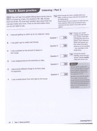 E I discovered differentthings to do lnrn-
rd expocled.
f I was worried at>out !>ow wo·d ~ 10 tn1-
o • wns d1M1ppolnted by the ect1·...t• onon..
5-1<•3
e t wu glad I gol to makenew r-.
A Ienjoyed getting to ~..ch up on my telatfves • tJeWS. 1"'~--
~~-···--may l'T'll't'*W'I ,...,.. Nn
ont' ~ lrOm .. .., d
~ Oon1 0"°°5lt.,
cipcoi .... DK.oMt ...
~ .... lOf"lfd ft ...
10l"OI •on""~.. yQU IT'_.~ID ...
--1 T... °"""h -
=-- ...----~..,,~Vf".
C I Wll 1orpristKIal 11111mo'"" ot IC>IC<l In
ttl• tOU~•.
IT1pol ....i .,.__. ,,,..- "'"'"""""",..
..._ lhl<!J1, toli'lal yoo knClwwt11#'tr.. PfCIPlil" ..
~ t.tlklinSI ab011
~.., d'lrot-ah !ht ... ol °"''°""..."'*'...,.__..
kf'IOWy,llil !I'll' d!f""""'"•rebtMrlnlllftl
t.;ldMnr ll'lf ~("/ ¥oonk ., tl'lfl'"°"...."'
-·
f.'i10 You .,,11 hear live~ ta1111>g""""' r...,ay vipa 10
11.Y1n 1 hO<Jll by a lakt. for QJll"°"' II - Z' .,_
...,.,,tnl Ill (A - F) Whal oacll -·· 11'/S -- ~ lrlp.
UM eoeh tettoronly once. Thete Is one.,.-w a.t?s which
youdO not need to uoe.
listening • Part 3Test 1 Exa1n practice
 