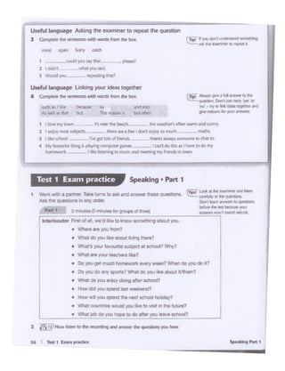 I
SpMklng '"" 1
I
I
J
HI_,'-,._.
• Whal dO ycu Ol10Y doitlg .~ .. ecnool?
• - "" ""' _.., l>Ol--
• How "'1 ycu-"'IN nut IChool holidoy?
• - .... It/too- ""' tl<o"'•iolt.,""'-
--·--)ObdO ycutq)o lo dO - ""' - -
~t.oai. fir..,.... ........
1 Work with a ~ l K8 ·· . 1 .., ,, ~ •ri · 81'1$Wer t~ qolL.aon.. .._ unl'Urr., I'll~
Alti; Chi ..,.(nSin.,,, cro.r: 0.1 Oft....., IOQIJtSbOnl
~ .........""hrt t I IN'U-. C5mft.8111lar WolAPI ol thrte) ~-----.....,.. ....,.. ..n:i IV!lnl
I 1ntet1ocutor Fntol-;;:- ,...d Utt"'~""'" eo1--.g ,_, JCU.
• --ycu-
• What dO ycu Ille oboo1 llvlng 1tiero?
• --.JQl-Mlject II-~·--,...-· .... ?
• Do ycu 001 muCll loo•ro _., __ CIO ycu do 117
• Do ycu dO..., -?- dO )'OU .... oboul iw.r.?
Speaking • Part 1Test 1 Exa111 practice
1 I lovt "'YkM7' _CnN'"dwbllct, lht ww;>,1-.roltm_,.. andUWty:
2 I en1CJY most dljea:l. - """" aT I few I dolll f'l'°'1to much. - tndll
) l~1k81cMo1 _ l"fepbbdfneflds 1htrtsafWays101•co•to~lll
• My- .... ·~-- - C>"tdo""5.. l-10dom;
horn~ I lib frsleq. tQ trMC MidmH'tlnt my fnends '" IOwn.
' "" ...... gllr .t U ...-erIDf'lr
..:..::.: ..--.. Oonl llntrtpty Vt'I Of
'RI'- 9) IO IN *9 ~ lf1lf
.. ftlllOf'S b ,a# ~
i.uch •" I &t D«.ilel: to and ~
Al~ 11 Nt t..c 1lY: ~ 6 but t1f~t'M
Useful langulge l.n.ing )'Ol.l" idNs loge!htr
4 Compl.,•tht -• - - lnlm tht box.
nW>d - Sony .-
1 ~ -""' ..,.,.., --1
2 I didn1 'illN.t"°"u.d
J -*lycu .....,.....,,
Usefl.d language Aslong ~ eumOi<r to rtpeal the question
l Compl"'~~ ~ Wlld'I WOfdJlrom Ehl'box.
 