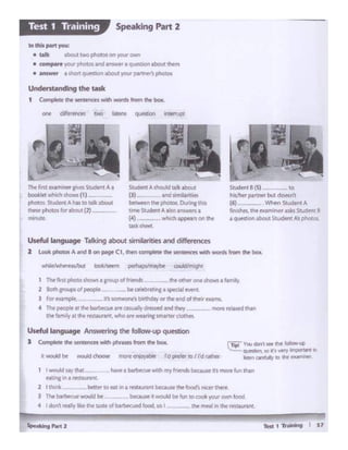 - 1 "Ttoln0'9 I S1s,...... ,.,. 1
emnsIll I ,..uun.nt
2 1 thlrk bf'll~to cat In a mt.lur11nt btitause tl'wfooch nk« lh«9
) Jbt ~would bf - beaUM It W04.old ~fun to coofr you!' Olill"I food.
ri:i" Vou dCln~ M!lf ~fellow.up
'-:.::... ~ to' I wry imponanl k'
"-"'~ 90 ..... ~mtW!
1 I woutd YV that
Useful language An$Weringt~ follow-upquestion
I CooI;pltlt lht K'fltmttl with phtac'J from tM ~
2 8o:h groups of people -·-be ce!ebratinaa spec:ial f'lff'!I
J f<w t:Qmplit, it's someone).birthday or the end ot rie;r eams..
4 ThP people at me barbecue are ca14.l.l.fy dreued and thty l'llCn ma.d m..i
~ Wnily 11the restauran.t, who arewe.arlnso;ma~er<lothes
Useful language Talkingabout similaritiesand diffeteoces
2 t.ool<pt-. A ond B on po~ C1, then co.,.,.... Ill< sm1ence '""1 words lrom !ho box.
- look/....,, pe<.. P<lmaybt couldin-..jlt
-•1s) to
~ Plftl'W"'~t doti.n't
(6] - "'"'" Studel't A
findhes.ee euminer asksSMent 8
• quesbOn .about Student As pbcrcs
S.uden1 A should iallt.ibout
{l)-.. a"CI ........ ,...
betwttn the pho<o< [>.,Mg d>s
time Student A a.1so a~ a
{4) wruch._.,.en!ho
task sheet
Thelint eu'fll.neir .,...esSlvden1 A a
baoOletwhchshows{1)_ ---
photos. Student A has to ta.lk about
- pt.o<os ""obaut (2) -
-
U~thetask
1 Complele h wntf"'lm w1tti wordsfrom the box.
,........_• t&llc abol.i• 1wo pholM on y0ur own
• ~yourphot'Jt andanswtr~ quinl1on al»Jt th«n
• ....,. I W)114uf'(Uonl~l'fC)UtP.'l'nf'f., phofOJ
Speaking Part 2Test 1 Training
 