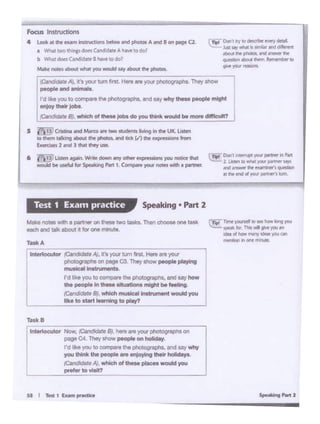 LT1n1'T!l'nt 'tf#WM •weto-1Dr19 .,o.i
~~b TNl•P.JO't"'
ldet oltlQW,..., ... ,.. al'
"""bonIn.. d'dt..
TaskB
lntetlocutor Now, /Qllddo'- 8). hero ""'your ph0tog'11Ph1on
pageC4. Tho'"- people onholldoy
I'd Ike you IO""'"'*9 tl10 photC)!ll'tll)ho. and My wtiy
you think thO poopi. '"' on)oylng !Mir holldoyo
~llN. wNch of lhOM pf.... -you
pte10< to Yloll?
'~utor (CSl;;;;;;-;;;;;,.~AJ.ALlk;;'s;your;;;;tu;;;;;m~lflrsl Here .,., your
I
p11ctog1"""5 on poge C3. They show people ptayong
musicallnslrun*lt..
I'd Rks you IO.,.,.,_. l'1e pliotograpl!S. and SZf how
the people In these situations mlgllt be leolS>g
(candde"' 81 which mus~I in- --
like to•- -ulugto play?
Tasi<A
""'°""'note with a pe11:iw on ti .... two tukt. Thin <:hOOMone tMk
ooch 111d Ullk about •t lor one "'"'°'"·
Speaking • P.irt 2Test 1 Exa111 practice
C~ Don't'"~.,_,..... nPlrt
. 2. lisbM llO'flllhil~ '*8W"""'
- lfflWff !ht,,......,~atIN: tnd d ytJ/il p!llW'fi un
S ~ Cristina and Marto.-e two stUdents living ln lht: UIC.. l.istltn
to them t8'1<ing about the pholos. .,_, tidt (.I) the-,,"',. 1·: "'1run
Exen:iSH2 and 3 1Nl dwy use.
6 i"i*'•1_yLiitm tgain.'M* dollllln ""'I othtt" expttWons WC" nooct hil
woutctbe usefulfor ~ t ' ig hn 1 Cotnpireyow notes wch • p111ntf.
~" 0on·1 ll'Y to *tOllif..,.,, ....
..:..: k.ril Sly~ ii.,......,~~ eephca. ..... ...,,.. 1'11'
(ll.l~ lb:Jr;Jt lfWIT Jotnwntlel to
9'W 'fO'J ,..,.
i::..:..=
Focus lnS1ructions
4 l.oolt at the txMn ln5trvcb019betow and phOtos A •nd 8 on pegit a.
• Whit two di np doftGatddli~ A. hi...~ todo7
b W'.11 dOhC•ndida I hM to do?
Mlkt notes•bout wh.M you WO&Muy about the pnocoe.
l7(i"nd;;;;;;;A),tsyour.;;;;ln1.Hn•~,.,-you-r-pho-~---~-. .,_ I
I people end enlrNfa.
I
I'd l•k• you to compin tr. photog<ll)h•. andsay wtiy - people might
onJoy their Jobi
/Candidate 8).wl>ieh ol these Job• do you think - be more dlflicull?
.
 