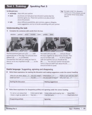 ~eel .. pol'-'-rel_._y -t,Ac_,_'"'"1_.._
I h"1t yo.in~ ~· ~ wh.K W'Qu'"' NY'"19. but
yn. but • '@" lf)I!' Sclmt
I'm not so ture abool lhllt
I d"""" It ,.....,,,I ~ t)eobtf lo
!~ suqestions
Y.'hal do you lhl* aboul ?
Shalril I go liW-st'
cl""'discussion
Wtwt atKA..t ) Shall WC SI.Wt Wt{h rtlis one?
Oo you ,.,,ant IO begli? 'M')' dor'l'1 we .1
Useful language Suggesting, agreeingand disagreeing
Z Write Chow expresions for...._111• """"'°"- ..-ig sug- und« m. correa heading.
Yot- .,,'111i-(•) andyou d seess
th@ topic togechtl' kw about ~ ITllf'llltes.. Then
you try to mUe a (5) . 1U OIC to di~
v."ith your partner,but )OJ shol:ld do this
(6)-- . 'lbtl and yourpartrll!r sliould Wiiir
rums to Iha!....,.. bath .._ aboo1""'{7)-
~,_ of limeto speilk.
l'Mfil"Stoamll"le' g1't'i you a (1} -- N 1h
~I piaures on tht pa;gtt Thep.ctvres shON
different(2).__ or possrbl•ties.
~ ei:ilJl"Wler then 1elh you wh.at )ICM.I haw to
disam, so;t'svery lmportant to (1)-- lo the
.....,..,.,_
Understandingthe task
1 eo,.,.,..,.""'.......,.,.,with - """' ""'box.
d'°""'1 P*'"' -. -· ....... polA•ly Ide.,
• t:alk
tdC"A1wtth JOUfpt.rtn•
.at l*"'J't1 And ~ 1bout two dlfo(UISklnpoints Wt tnt
Pil~CJW'lyoM. ~twoqutlb0n!.~altopn,..11"d
.JbcM!the pklum
11)()U(differtft poes bi?"". Jl'rlf opttiiQn. .II* ordiUCfH
ma"-su~ ind rry10 dec1dt somed1n1w th .,,at.if ~~er
~ ...... (Otunll,.C11~1
°'°""""°""'rl I~ p!aYlft Mid111k
JIM P9W* ..,,I heilllW W'll<
-··
Speaking Part lTest 1 Training
 