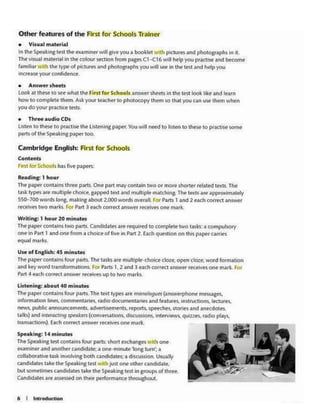 Spe•tcln1:t• minutes
The Spe1.bng ttst contains fourpatts; sh0rt exch;inges With on.
tymlntr •nda.nothtr candidatct; 4 Olle·nUnutt 'h>l18 turn',._
collabontlve wk lnvolvlngboth c.andklates: a d1Ku.SS4on. Usw.lty
anchdatH llkt the st>ta•lng tlXt Wtth [ust one othtr andid.t.l«.
but sometlmfl candklatt'i take th~ Speaking test In gt<>Upsof thrtt.
Cindida1es art assessed on tht'r ptrformance 1h1oughout
Use of English:45 minutes
The paper contains (our parts.The tasks are multiple-<koice doze. open cloze:. word formation
and key word translormarions. for Parts 1. 2 and 3 each correct answer receees one mark For
Pi.rt 4 NC:h correct answer receives up to two marks
Ld:tening: about 40 minutes
The p.i;percont.alns four perts, The text types are monologws (answerphone mesAges.
lntOfmat.on lnleS, commentaries, tadio documentouies and features. •ns1rucUons. lectures,
news. public announcements. adverti~ments. reports. ~stones and anecdotf'S,
Laib) •ndJncttdct1ng sptokett (convtN..1.Uons, d1ie.usslOM.1ntf'tv~ qutUH. tadto p~
tRm.acuons). Each correct answer receivHone mark.
Writing-; 1 hour 20 minutes
The p.lpef contains two paru. Ccindidates are required to complele two tasb: a computsory
one in Pan 1 and one from a choke of five in Part 2. Each qutSb!>n on th.s paper carrif'S
equal marks.
Con·t•nts
F"" for SCll<><>ls has foveP"pe";
Rud1ng: 1 hour
The pi~ contains three pi'rts, One ~re may contain two or more d'iiont'f rebted lt'Xts. The
t.sk rypesare multiple choke. gapped 1ext and multiple matchma. The texts are approximalefry
S50-700wordslong. making about 2.000words overall. for P.trts l .nct 2 each correct ansv.<er
.-.c:erves rwo marks. !:or Part 3 each correct answer rec.elves one nwrk.
Cambrid9~ English: Flrst for Schools
• AnJwer shfftS
look at these to see wh111 the F'lnt for Schools answer shffU In the les1 look ldce <1nd learn
how 10 complete theni. Aileyour 1eacher 10 photocopy ttwm se 1h.lt ,ouu.n uw tlltm w'Mn
youdoyour pr.c1ketcs~
• Thr" audio CDs
IJsltn to these to pr.iak.e 1he lkt-Onlng pJptr. You wUI llffd to lts'Cen to thtie to ptACUS. some
p.aruof 1M Speakln1pApet too.
• Visual m•teri.al
In lhe Spe~k:lngtest Lht ex.lminer will give you a bootltt w•d'I pll«Urtsand pho1og.r11phsin it.
Thevtw.11 m1.terial In the colour secuoo from pages Cl-C16 wil ht-Ip you prJClise •nd btcome
f.vn11b1 ~·th lhe typeof pit;turH and photognphs you will see In lht c.m and h~p you
incre.ue your confidence.
Other features of the First for Schools Tramer
 