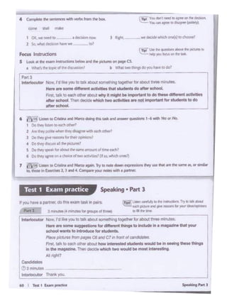 _J
....,
I
I
I
IICon<foda••
Ie3 monuTM
I -lotThlnll ~
.......talktoHCll tnlMMlod--beln-.-U.,...
Intho rrog• 't. Thenlloclde wN<htwo would be mootlnt-llng
All rtgl!t?
nyau-~.,.-.douwmn-1n.-.. ._,,,.. ..u,.,,,._ • ..1~11 -.
ffd !)On ........... 1ar,.,. &
,.., 3-··-""-"'- to•h-
l 1n1t11ocut0t Now,fdiii;,-;;;.,lalk-..i ~;.;;gtOQOth« lo,..,;;;;;~.--;; - -
...,...,..,.. ,, '"g •b'clhietlttfW1g9toincllidelinlft'll'd •IMl)'OUf
ochool wonto to U1 ~ ... 1or-·
~ p/cflla _,_QI-C7 Ill lronrol co"'"'*'•••
5pNklng • Part 3Test 1 Exam practice
6 I I'! Ul<M IO""""° nl - .......... nl-q"°'tiOM 1-6-11'< or Ho.
1 ;Jo "'°'I I - to eoclt .,...,,
2 An! 1lwy pofer .,._ UlfV~--athtrl
' Oolfwo/1"9•....... """"""""*'"''4 0otlwy diKUU all ti• pictl.r'ft1
S Ov lf"'l ope.u fcf mo.t N ....,.......,..,_-"'
' Do 11~ •grH on• c.h111Ctol tno aa.~? Pf K).whtch0!'1'117)
1 I ill l'""' to Ctnmanl-- JrylO,_ NJ'* .......... ...,.-.,,,.,.._
IQ. lhollt in ~ 2. l .tnd4 eon.nJOLI'noets with a l)lf'tntr
5 LookM the rum lnstruclions btblt- ~ N t)llCMftonPit"0
• _ ...llw ._.,,,,, _, b 'Jllal two lhl"ll do you""'".,=·
rPlll3 - -
I
_a C •tar ..... I'dIU JOUto l&'k llDI! IOlilll!*i(l loglmef for ll>OYI U.. mirAltos.
Here ore oomo dtflwwnt -- that·~•do oltor odlool.
,.,. I' ... < IO _,, c:i...111xx.t...., 4 """"' ... ~·· •• do - ..,.....,, od!Vttioo
ontr 1chOOI Thtn OOClclt....,, - oclt.ttiol.,. "°'~..,.,.... for"' · •'°dooftor-
i-------- -
J RcM.·- ....--ON(sl.,mao..J1 ()K. wt nerdtO - I d«hbno-
2 Sa.---- -IOI
4 ~ .... ...,....... -- ......... -
- - ........
 