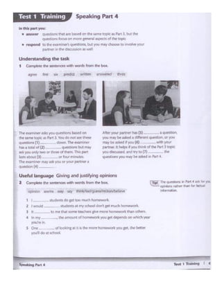 TeRt'h ...... I t
you·~ in.
s One _of looting a.tit a I.ht mcwehomeworic ,o1.1 ~ tht bttltr
yOU'll do at ~hoot
to ft'le that same teache'l"S ~ more homewoR: than ot1*1.
·--- tbe .amoul'ltof ~kyou get deptnds on which yur
,.t.Mnrs doc« too much homC!'WOrk
2 I wo..ikl - ~er.till "'Y school dOf"ll gtc much home .~
Thi. qt.1"'9Gm In ,_, ~ Ak lor yot
np. llDrll ,._, """" lof 11(1.W
ln""""'H4"I
TH t'l@'l'Wnet 1s1ts you qut'!Ciaos basedon
ttwUl'l'li! topc ash.rt 3. Youdo not seethese
questiorS(1>-·- dOWtl Tht eom """
has a toQI of (2) ... qvest ..-s bi.rtmay
as~you Clrlly ~Cl' three ol lhetn. This part
Ids aboul(J} or four m nutes
The t.Qmintr """' ask 'W'O(Jor voi...partner •
q_,,.. (4)
Useful langu.ge GiYlng •nd justifying opimons
2 Compl<t• tho ...... """' - -· '""" ... bol<.
Afttt 'fOIY Pll'N!'t' lIS {S) a qut"'ltb,
you l'NV ee lSked • d H.-eotquestJOn, 0t you
may o..,sl<Pd d you (6) w<th )'OU1
partner. 1t helps ·tyou tl'w"kdthe Patt 3 topic
""" diso "Y'd ond oy to (7) -·-- die
questionsyoo may be asted JI Patt.C,
Undentandlng the Wk
1 Compltw <hf.SienlenOtSwllih wonk from d'lt box.
In this ,,.rt you:
• •...,.... Q~Uons tNt are bas.id on the s.&m• lopte u Pwt 3. but tht
quw~•ons foo.n on men sentrJIaM:J«.ts~1h1 IOplc
• NttpOnd to !:he ..,.a..,,ini'r'I qut-.ri0nt. but 'fOU ""V ~to.,,,~ 'fOUI"
p.1 tntf ~ llw dlS0.1)1.lor'l.1 Ml~
Speaking Part 4Test 1 Training
 