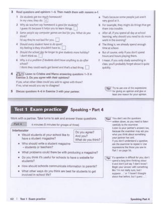 62: I T..U1Ex.am~
~I•~ 11 dif¥'w:ult tot )O.l Ocln 1
IPf"'d• long llrnf' (hri.!ng ~
I .-'Id dOn I lull ~ 1 cbl t ll;n;ilil1
.,.. '/04llanswc:it ""'"' 111)1 • • *•a" 1m 'IOIrc;1lly~but I
tl.4JPQll(' (W ·1 ~ t ~
.._.NI bffore, bl.It I Vl'fS'
C'- Youdorttctlhe~
lilltlll'll dD#I so )'OU flHd ID Ian
arl'Ylr ., ltlf' e-x11m1ntf
l..-i ID )'Cl.Ir pittnief't ...,_, -
bl(a.M lht f'UMll'lff' m., .. JOU
...,,. p.i...,.. lt:M:lut •••"*4
'10$'*"""' hM ..:i
I JOU dOrl I IJndcirlMld • qut9G
dt flt tMIYllMff 10,... it. Ulof'
....-01'11 IM~ )(Ill llW~
'-1 t on PIV• S6
Wo'1C wtth a partner. Take U'l"tS to ask and answer thllw QUestlons
Part 4 4,... M• f5 "*"1ltl for groups ot ..,....
I lntMlocutor [ Doyouag'"?
• Would ltudento M yo.x $Cl10ol lil<e to Md you? lhave•- _,.1 Ntlltl do you think?
• Who s1iou10 ~• • r.uotnt magazine ·
students"' -.1
• What ~-COl*I ~ bt with pt-.g a magazine?
• Oo you tt'or'lklt'l UNllJ for .choota to Nr.-e a wtl)llt't for
1ludente?
• How shovld IChoOls commurucat• lrl'omwllOn to parent.a?
• What other ways do you think are bell !or studtnts 10 ~t
Jovolved In school ii;~e?
Speaking • Part 4Test 1 Exam practice
:llfl Try to ust one of ltW!' '1Cpmsior6
lur9JWlnsl an opinion ind p •
... ~ l'NSOI' ror'fOtJil opnor~
a Thats bt<2t.U' some people Justarei'I
verygooc!Ot l
b for oa:nplr.~ rnight do thi"15 that pi
~ inllO tl'OUble
c >Jf.e, alt Wo" spend all day at sctlOOI
I..,........,"'°"Idyou need to do...,..
_..,,.._,,1
d The INnl II.,.. 1mdy •pend enoup
.......-• Bu'of aMVr.Ol'ly ·t yov dOl'I'spend
"'°"'"n hcM1 pt./i"I them.
I mN1 W JO.I only «udy tomt1!11~.,.
cs.... ,..., ~ lo'llet •bout. -
""""ly
l Reid questiorn.nd ¥iicwu 1-6..Then cmtch them Wllhlti!SiOnS H.
1 Do studcnrs ga mo~ "°""ework?
" my V.f!/N, dM'Vdo. ..S
2 W?!ydo teadif,,. say louc: wort n: good{Of sn.G;mts.?
I guess It'sbtcill.R it hflpi youto team lhl.np. ;:']
l Somtp<Opl< say _gem ..•rt i>od fo•- "'"" ... )OU
(h1nJi:7
rd saythoylw not bodlo< - 0
• Sbould Mry itudtnl ~ :o do sport?
MyfHllnc••th<y,,_n,~ .....to LJ
5 Shouldtht scltool~ Cle'long« ro~vt stud"namen Miday'
I don't ttill"k ~ r:
6 Wl'ly is •fa~ f ~'don'! howonyttinpso•eftM
tcl>Mll
I tt'l1nlit tMy could_..,pl borPd and than 1 bid t~ [J
4 ill) UJle-n to atlaiN and M.wco1nswennt qim ts 1-1 ir'I
b«d .. 3. Doyou -- thcir 091r.loN7
If ytS. what othf:rldNs. add JOUllcld to •gree wiV1 tf1tm1
If no. what would"'°""'t0 d1WC'ft?
$ 0tscuss qutsbe>nS 4-6 lft btrtise 3 With your partna:
 