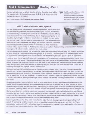 R...... hrt1
On anothtf" oc .I ...-it Oldwtth rny tamlly10 lty our dB• f"iQtll. ft.._ 1 COlfll)ltttlVd1tl'..-J ....... "°' Wt
wert In otmc;:etcomplete dwta t ·which wo1 ~lit~· l'a turd tO llttl'nltl how flf fn11:~'Pl W a.Of the
otl'*' people ycu~ liiJOM wllf'I. kw 11R1 matt.,1Tht Ofll'r ,.,.., youCM~ th• IOCationof )'Our"·'•• ~tMlnO"~
on 1he end ol thit ~ ._ ll't .-0 n1UChf(.t)let to hNt rM kbi 1.4) thlN. rnot'I cldrly thlri ~ WOlM ~ 1n1da)'.
Kil• trying Cl"I bit a "'Y tmCllOt'lei ~ •.. p ' 'l'J If yo/Ye~ ~I tht kit• tt"11• di 11CWIQ wd dlWlg
acroes the aky N'Ct hn'» a IM pnonal '*-1i0nlliip b9t•..,mt and lht kit•, u thOughwn.t'I on the oe. end of
the atrrlg It 11IMt-tomll.mn •...,...to mt fi~•.n ~ttd p.ippy, al ot".wtlmet 11'1 t frre-bwtr•-s cnoant I IYll'I
gl'19 my khH d!ferenl twnes ~mel. much to the~ of my .. mlly
I C# 't lmaglnt n..,.,,_. lt)'Wlg krt•, ~ whenI·m c;jder_ The ltd ~ Ot11gr11ng and making llOI• iillllO•19 Nt'I
air;1Ullty tly II 81"1'11111tig-ard rve rtcenlly mov«t on towttl ph:;lloyi111Pf17,ri•inQ 1oamerato11e.:e I dew'!'~
sophlslieeted eqa• '• ie. bJS rve atlII got some atunnrig "'°'*'Nd mi COfll&ldefing CIOlng kilt NtnQ~a. ...,..,.....,
&Urf.ng on the sea. tw"Q pulled alQng by a 1Ute. That'd be•••• ;illf
'
Youorly ha.... to iOoJ. el 1-. 1•~t of krte-flyng t.... '&lf'IO. ·•me. llXn LAP to
1<1t1festlVala..,,,..y,_,&o991 hOw popular kite 4ly.og ha beco'ne. ~A's INSY
to ~st2nd '4lltry .. once lhey"'8 • ......,,sfullyloonehecf 1 ~e, and_., tt flying
under their control. a.,.,..,.,...,.to stop. But it's the plMuw of gamg up at 1
c&Mt blue sky. 8eellnQ owwi"d Ol'I my lace, that draws~ bacJc b:1't #Cl eoain.
The first time Illw 1kte wa .,,.....,. my ftvnily took me tD a kite ahClp 1'1111 told the
most c<*>Urful kltm l'<t..., seen We~ one and took •I CIOWf'I to a de&i9"1.td
beech neatoy,so •th ro ~ atQl.R:t we could make as '."'1ill'IY '' 1 t"es as
we iked without~ seeing us. A Mrong vltnd nl'upped ac::rme tom 1N tea. ma.king OJI $kin 30f9 frOm the sand
bk>wlng. en:K.-"'ld. bul we..,.100 exoted to take much l'IOClC*
The wind WM so fierce. hO 1'11'9r, ua at one stage, v... ll:lMi actuafy S!:St8d pulling me along 8ut cee-• we'd .,eo1
90 much money on t. ttiere WM no """ I was going to let get ......,,_ I 411owedm)'Mll to be puled *"9 ttw bUd'I
on my atomKh,.vatt••'Q w'ld., my mouth MI went i.r;t.! 1he.,..&Wty tel to the ground- qli!@-' •C •w:J.
It 1001< me~ timellO ieam '°tty lo~es wtl - ~once rd n'O"ld on to con'1)1icated l1'lllt ldla '*oo !lie::lls.
From watchtng 01.tw Pl(ICllt. r·o a1."9ady guessed kit• rtyw1g mif1'l nol be• &lmP'e G!'t h looMd. a....,.t.mt, I"'°'*' rd
at least be able 10 ..- ._SI.mot correctly- pull one string b ON dl"ICllOf"I and the otr- ttnng tO 00 S. odw way.
SacPy. thOUQt..,.. I~ 1 kro# WU tMtM 111.tpl on~ ON .-ng. IN 1'11• would aplfl wound in.~~ ..
tile sftll"IQIWOUid Qlll tald a 11•. beforert cl"i16t«I down.
But thoreh11• DM"t"""pcwa. too, ad1 • tht dlty ~ dlld .,_.,,.... ftt!nga kit• out 1n the~ MO•
QtN1 bl; bird .. 1 ...,., ...'"1IN ckwwn out of now!'llf9. Wt~~ telllld v. l>trd had c11srty~ oonw '°Cf'lldi: OU!
wt>111 wu flying Mlt.l"d"' ta ""t·:xy. SO 1""te111.1 or~ f'IPf tlte ta~ wrth hill ci.wt,• l'lft ~,... dot.e
with en l'nflm'/ bltd.ho )al,._ etonQ11deIt for• whll.. • Wa:$ awo4Mtl.i llgt'll • tr'fi t>lg kltt flyfng up...,. 9th tuett
a powerful wUd CMA:;.n tw.111JnQ W)O cuming In perf«t lwl'norty ~I'll kilt. Then ht juot d'l•i 11 tel• IYdOlntf ••
hlt'd come
KITT FLYING - by Stella Kent, aged HI
fTiptl R6lld lhf ·"'V'! IN ""'*W'.111 lnil 10
....__ urwtlnwncl .,.._ • • olb:lA
11.t«tHCf'I ~(II--~tlf'lti:nct ~ to ... )Q.I krlcM'
.,,.,...you"'~ b ._,,, 1"1
You are goino 10 l'Wld ., .i....lcie about• girt who -. iu!M for a hobby
Forqu.. uoos 1 -a. - U>e .,.,._ ~. B, c °'o which,.,.. mk
fits be$! •ccordlng 10 lho told
Martt your antwet9 on the ...,..,. answer ltiffl
Reading • Part 1Test 2 Exam practice
 