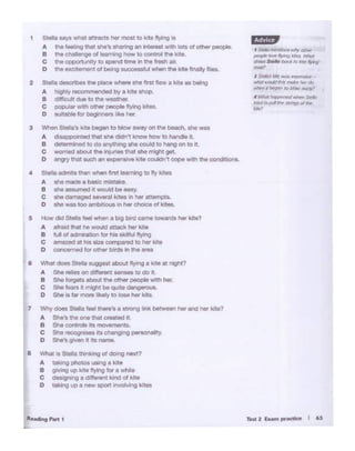 ,.,.2 r..m ......... I 65
I ,.,..fO ~ uns wly otl-P
/lftd ""°"'4"n9 .t 'es W.W
6"""" s,..,, bad; b .iw~
-·, .S..t l'.l'C' fl'Uf ,.~ -
lllhX would tlW ,,.~ hrr,.,~ ~ f>tSn' IO bibko ~
' 1.-.tn llcr1 en«!--s.-,
.w-d IO Jd ftlf' shtgJ Ol tlrr
.,.,
"-..-·
& Wh.n doM Slol• llU90Mttbout lltm!I• kolo81 "'QM?
A She ..ii.. on <11r....,1 -· 10 do •.
B She I~ about "'9 oth• people wothher.
c She f..,. 11 might be q..1110 donger0<a.
D SN lafer more M<ely 10 1- her k•te.
7 Why doOS St... ,.., U.-"t a 01rong link betwoon her Ind her kite?
A She's theo,.. that a 'tel n.
B She control&rtt movemenll.
c She ,_1_ ""c:ll""V•ng -llltf
D $he'8 glVen It Its n.-ne
8 WIW IsStello t111nk>ng ol 00.ng next?
A Ulk"1g photos u11ngo kite
B gl"'ng up lute flying lot a while
C d-g aoff...,. kmdo4 kite
D tl!Jung up a ,_ sport involving krtas
fl "low did SI• feel """8n • b1Q bird '*"" towordO her luto7
A a"11ld thM he would otteck her W
e lul oredm1'8toon for tw okolflA flyong
C omllOCIai r.1 Ila complted to her Iulo
o conc.-nedfor0thw b•rd• " tnt .,...
1 Stella s.ayswhat attracts her most to kite flying rs
A the feelongthat she's snanngan .......,.. ""'1 k>lsol athe< people.
B thechalenge ol 1- t>ow to contml the kote.
C the opportunityto _,d tome In 111• fresh air.
D ""' exc.rament of beorv successfulwhen lhe k•e '"1ally lloos.
2 Stella descllbes tho .,._ whe<e she first flew a kite • -.g
A hogllly ...:ommeooded by a kotosN>p
B dll!lcull dueto the weatller.
C l)QpYlar with o°'8r people flying koteo.
o ourtable lot beginners I .ke he<.
3 W'>e<1 St-'s lO,.began to blow awry on the beal;h, lhe was
A dts8ppoontad !hat Silo aldoi't know how 10 honale It.
B ~ennlnod to do ln)'Tf*1Q she oould to N1ng on ., IL
C --....i abo.JI Ille lnju"8s ln81 •he mlglW get.
D angry thal such an oxponsve kJleoouldn~ cope ..,,111 the condlt!Ons.
4 Staila .Omrts lhan w1ien firwl ~ to fly lotoo
A she ma(la • bMc mlmke.
a she - tt would be eesy.
C shedlmeged-llut .. 1n~•-s
O ahe wes too afl'bluouain her c~• of kil-.
 