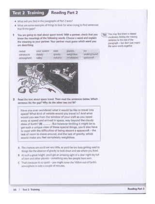 66 I - l ,.,_.,,
A Thit<hlnefSate 'f'OU·dSttVfrylittll~. AS pid be too busygetting usfd IO
dlnp lb 'dw.absenct of.,,..ry to look dowri al')(f seewhere )'Oi. ~
8 N.tueh.a lfHt ~t. yotfd pt"" AtnlZlfllJ!lht ot a clear r11ah1 dry NII
of ltlt W om«plintlS • somerhlnc ~ 'N people N'o'f wet'.
C Thir ~ bcCaM 11' '°q,1tek .. you rr.lcht mwr tfw lOOkmout of EAfdl.'I
~ ~ oolya(04.lplit ofm nuca
2 - ..... _ .... ..,... ,,..... n- '*""'-'"""'- -sentenee lrb ._ 91P? Why do ti. od'lt'f'two not r1111
r l-l•veYoU ~'wondered wha~ It'1lfOIAd be liketo 1ra~I into
1P¥.A'Wh1l t;ind or vehicle woukf you trawl 1n7 And what
would YoU tee trom the window of yoor crtft et you r•C.CS
l'N8Y R speed and arrived in space. way l>tyond the cloudy
otkie.s ofEatth? (Ol _. ,. ~·.But howevef thrilling it might bl to
get such• unique view of these apeo.al thing$, you'd also have
to cooe w;m the difficulties of being.•board a spaoecraft _-:Jladt of n)OC'T to move ercund. and lhe lack of gravity, which
woukl ma¥• you feel completely f't'e119t11Jess.
-"""9>""'
"'"'""''"'
 r., You may lind INft 15 "'*"
"°""""'"""""'........H'l'I~ to d'le mtd '1t
pno;J'aph - bu& dOn't;s rNlii:h
!hit samewol'ds~
t You .n fOii"l9 llO t8d about sp.ltt nwl ~a partner, ctw:ckthat you
know chit,,... wigs al the tollowfng wcwds. Oloow a word and ~
tM mHl"ling 10 )'Cit#' partnet,VOt.W pill1ner"must guesswhich word )'OU
.,.~
• Wh111t ""!i)O.I Mo•; llie patagrapMd P,-;· 2 ~1
• Wt;.a· ""~ tdlTIPles orth•nas to look k>r .t.l try•111to flPdsentf'f'ICft
v·•••rr1tt ppsl
Reading Part 2Test 2 Training
 