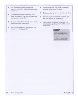 _J
..... ,.Plan2" I -a rum,....-
L-------------------------~.i"lr~e.......,t.JOo.~tr.i~
ftJI17W'llte .... ~
~Ofl<JMcn ~~
,...,.. !OlfW)
t4Looltl::roc ;aDMd
*"1tl(r If! Ofllf'(J/~ Clrp&IMil
A °"°p!OP()lll hie i.n lllat Ille mt E Se..., more craft l'*> 1'"'9<1 ot, togttMr
oxp1<>""'to tra....i to Mn might attempt to ~ lh one of lta moons. Phobos.
sot:i. thore.
F Thut'a about• lat es from NM 'lbtk to Plnsl
8 JI Mn Md once - .... u.. and had•
higher lomporatunl ll>ln now. It m9ht t>a,.. G lhiS was because seierlbtJ.I hed Men hght
befW'Iable to mantain life.
and dark 199""'• on tne-ac..
c However,although the planets ere so sinwtar. H They may iU>' ho.,. i.on somethong thathumans stil can't J,ve on Mars.
eceotete lhoug/lr they '"""· but tho!_.,,,
rea/lythere.
D Afttt f...net research. It was-d that
thesewere indeed possibl&.
 