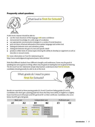 Introduction I 1
Buie use- Independent user Proficient user
Al A2 Bl 82 Cl C2
Key tor Pre-liminary First for
SChools forSchools Schools
(KETtor (PET for (FCE for
Schools) Schools) Schools)
Results ere reported as three passinggrades (A.Band C) and two failing grades (D and E).
Candidates who don't &fl. a pass.ng grad~butshow that they ha~ ab1llty in English at a sli~tfy
lo;yer level (Council of Eu~ L~ 81) get teve-1 81 on their certjflcare, Candidates who score
below levet 81 get• fail grade.
What grade do I needto pass
First for Schools? , ,
Nole that different Sh.Jdents~ difff'renl strMgths and weaknesses, Some may be good al
speaking but not so good at writing: others may be good at re.xting but not so good .it listening.
The 82 1.evel'Can Od st.atemenlssimply help teachers understand what 5M'stfor' Schools
candidates should gener;illy be- able to do .ii this level
Al this level a &earnershoukt be a~ to:
• use the main structures of the languageW1lh some confidence
• demonstrate lcnow~geof a wide range o( vocabulary
• use approl)(iate com.munowe strategies in a variety of social situations
• peckout it~sof factwl information from spokenlanguagflandwritten text
• diSlinguish betwffn mam and subsidiary potnts
• distlngui5hbetwttn the ostof a text and specir.cdetail
• prodvcewritten texts of various typesshOving the ability to develop an argument~ welas
descnbe or recountevents.
For more infor·mation on 'C.n Do' statements go 10:
http:/Avww.cambndgeesolorgle:ums/exams•info/cefr.html
What level is First for Schools?
Frequently asked questions:
 