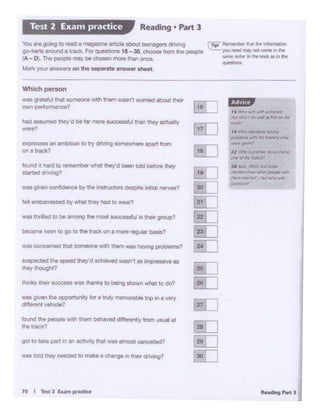 ,, v.tio MtlMcnil ~
prJb1«rJ w'll'I IN """9 tlPr
_,,_,,
U ~ «J ~ trlOUI /)nng
O'lf' "'rftt~JI',
,. ~ Mo* rid «l1W
~ how OllW";«l(1lt' .....,
[ fl'lrt!I,~ bi.I MIO war
!""""'''
1• Khl l"l'f W'ftl XI~
~ ddr.'t iei) ..t Of il"i' M ~
-·
EJ
8J
G!IJ
~
[ill
EL]
~
~
~
[ill
filJ
ru
[ill
Lill
§]
10 I ..... 21um,.,..-
was told the)' ,_,;led to mako • ~ on t110'f dnving?
gal to take part In an ""1ov•ly lhat - olmost canoelled?
to..nd lhe people wilh them behaved differently from usual at
the track?
was givenIN! opportumy for a tnAy ,.,.,,,o,_ lnp in a very
dl'lerent-?
- !heir ...x:ass was !hanks to bewlg showl what to eo?
wspected tne speed llley'dachleYad wasn't as 'mp'OSSMI as
they lhouglll?
was concemed that someone w1tn lhem was hawlQ prvbtei 1is?
beCame keen to ooto the track on a more reg~ baSis?
felt embat 1 a 1 s r O' by whit t.Oey hod to waar?
- goion oo dldence by the lnstruotOt11 despite nttal -1
found it hard to remember what they'd been toldbetore thaf
si.ted d,;,mg?
eptDS6K an ambition to uy driving eomewhant ac:iert from
"" • track?
had nsurnecl"'8y' dbe far mo,. aaJIX>ldlSlfulman!hey acluolly
-.?
Which penion
wes gmteft.AUwt aomeonewith 1'*'1 vrasn't wonted about t"9ir'
own performance?
TI,t Rt 141 ibiO N .... ~t«I
~youNedNY rlClt a.iw .. 1tw
,.,. Cll'de' In ,.,,. ... ,,, !ht
.........
'Ile .,. go;"ll to'"" a owgozlne _. ebOlt _.,. ~
go-btUl •round • t""'"- F« que1oona 18 - 30 c:hoOM from ,,,. peopi.
1A - D). Tho .-Pl• may be cnosen '"""' than onoa.
Mn your-~·"" on~ separwteanawerlhNl.
R~adlng• Part 3Test 2 Exa1n practice
 